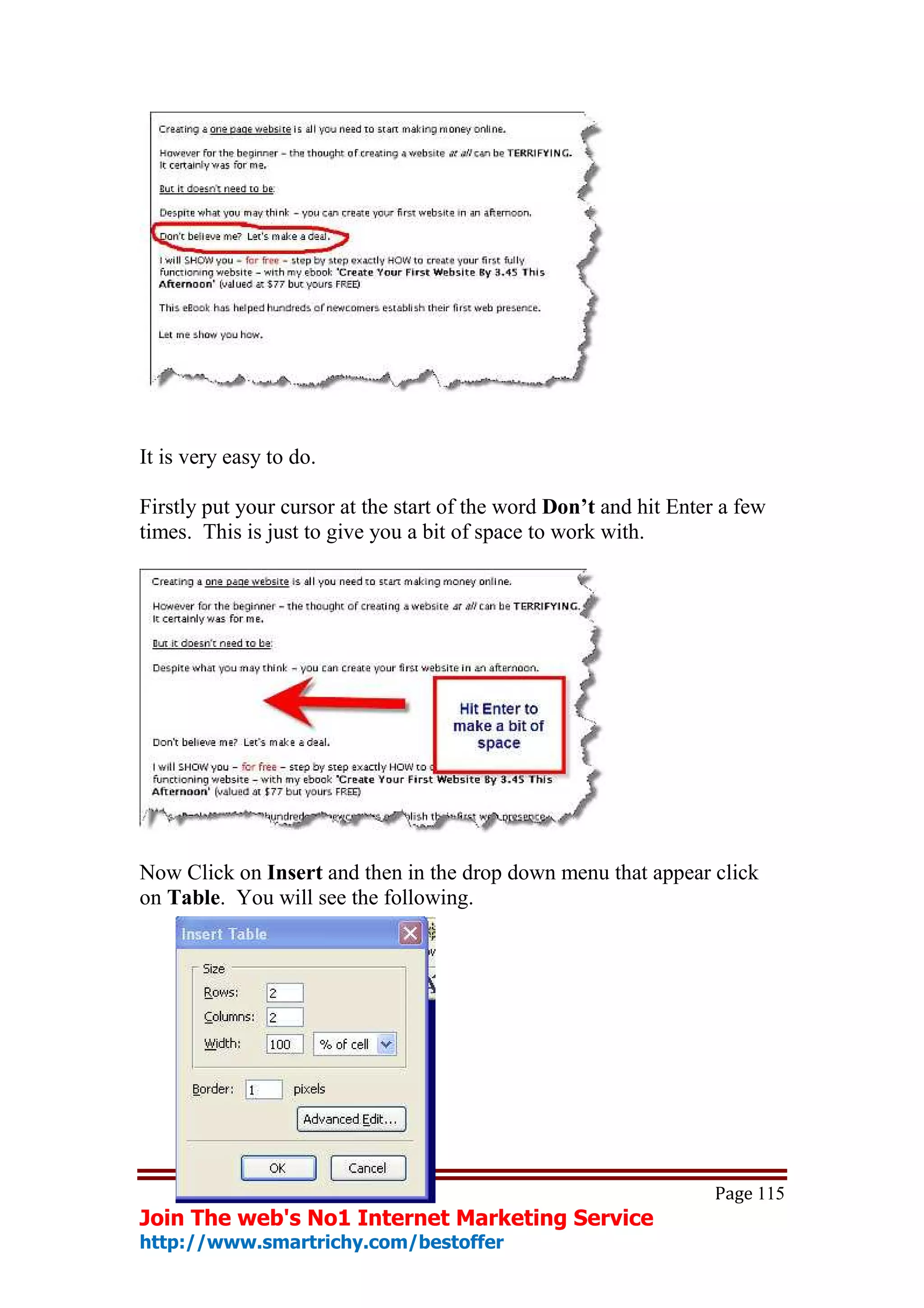 It is very easy to do.

Firstly put your cursor at the start of the word Don’t and hit Enter a few
times. This is just to give you a bit of space to work with.




Now Click on Insert and then in the drop down menu that appear click
on Table. You will see the following.




                                                                   Page 115
Join The web's No1 Internet Marketing Service
http://www.smartrichy.com/bestoffer
 