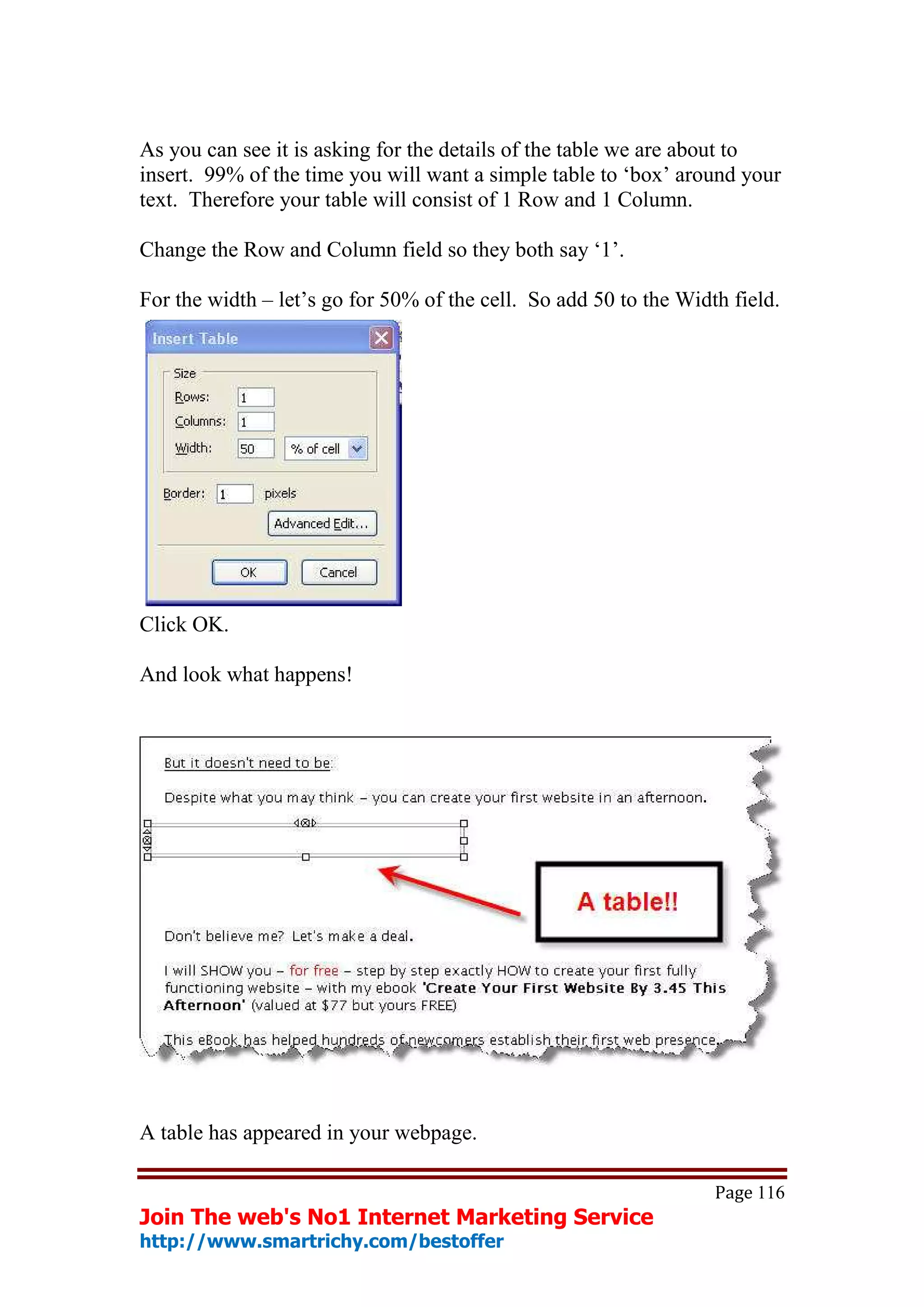 As you can see it is asking for the details of the table we are about to
insert. 99% of the time you will want a simple table to ‘box’ around your
text. Therefore your table will consist of 1 Row and 1 Column.

Change the Row and Column field so they both say ‘1’.

For the width – let’s go for 50% of the cell. So add 50 to the Width field.




Click OK.

And look what happens!




A table has appeared in your webpage.

                                                                   Page 116
Join The web's No1 Internet Marketing Service
http://www.smartrichy.com/bestoffer
 