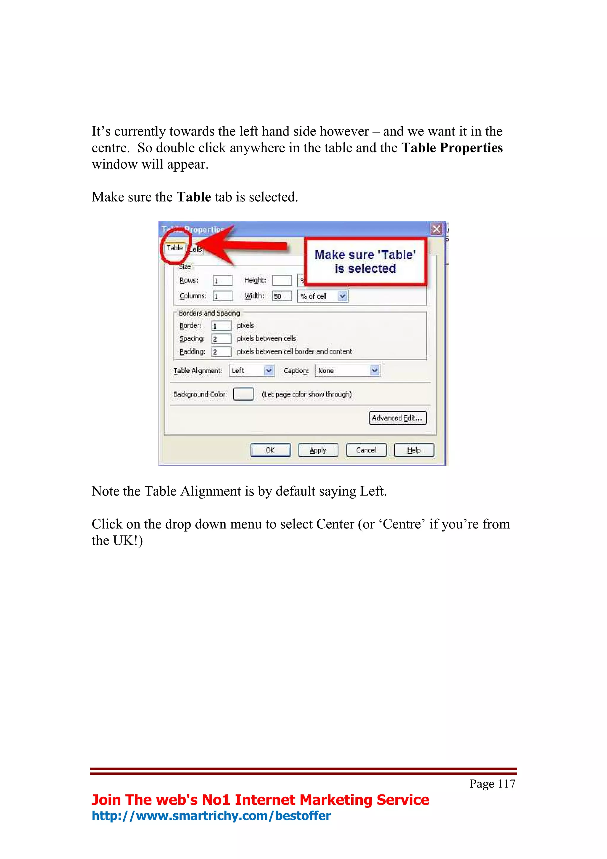 It’s currently towards the left hand side however – and we want it in the
centre. So double click anywhere in the table and the Table Properties
window will appear.

Make sure the Table tab is selected.




Note the Table Alignment is by default saying Left.

Click on the drop down menu to select Center (or ‘Centre’ if you’re from
the UK!)




                                                                   Page 117
Join The web's No1 Internet Marketing Service
http://www.smartrichy.com/bestoffer
 