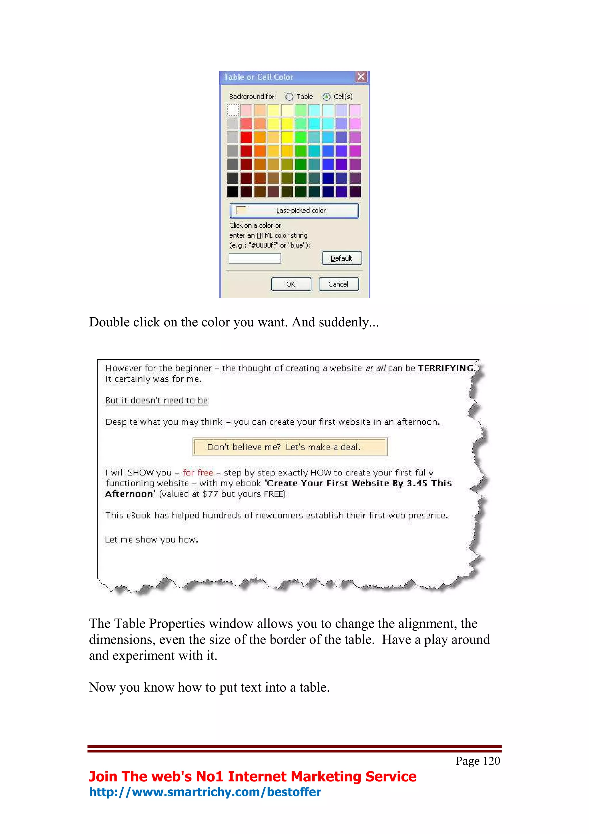 Double click on the color you want. And suddenly...




The Table Properties window allows you to change the alignment, the
dimensions, even the size of the border of the table. Have a play around
and experiment with it.

Now you know how to put text into a table.




                                                                 Page 120
Join The web's No1 Internet Marketing Service
http://www.smartrichy.com/bestoffer
 