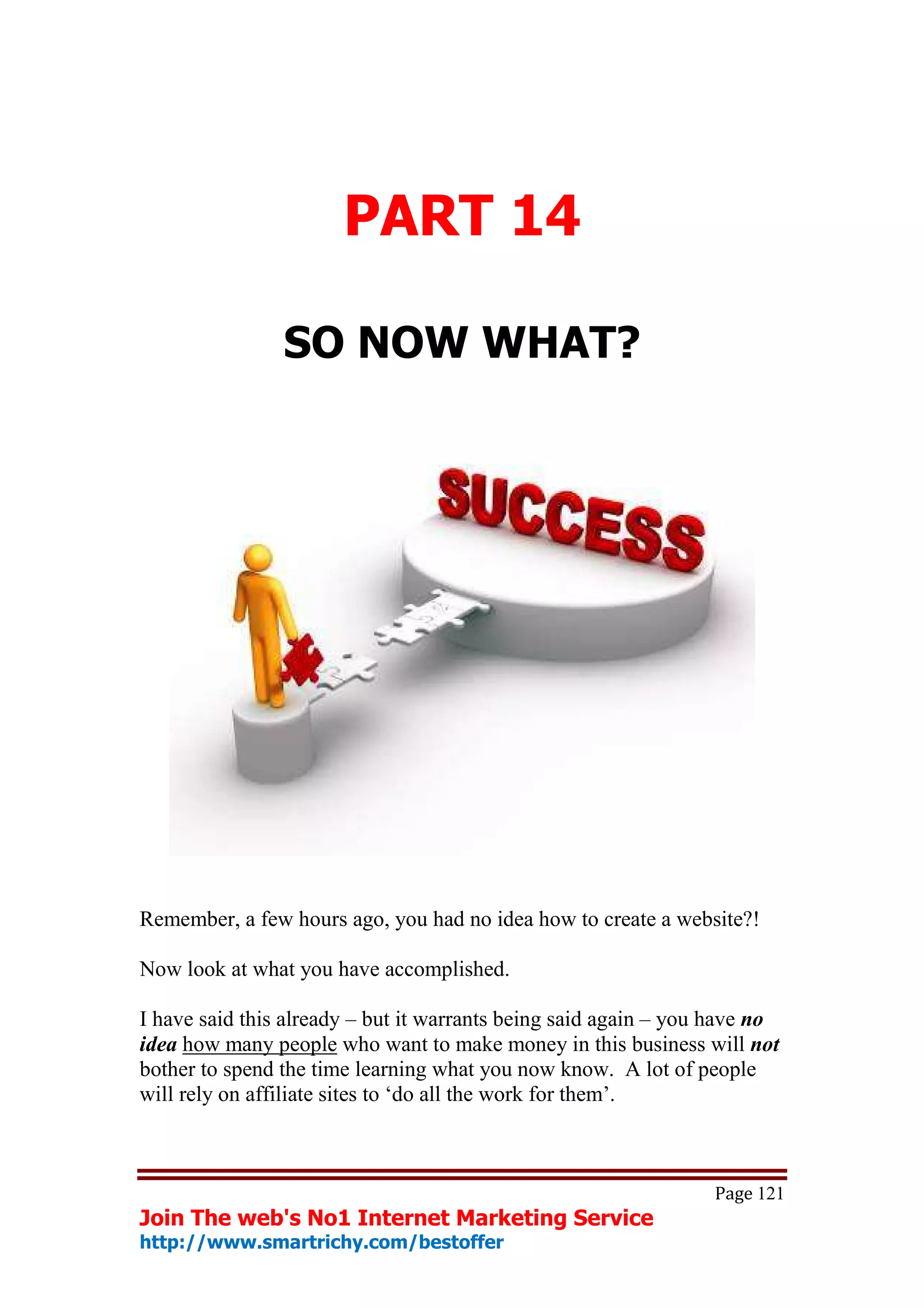 PART 14

                SO NOW WHAT?




Remember, a few hours ago, you had no idea how to create a website?!

Now look at what you have accomplished.

I have said this already – but it warrants being said again – you have no
idea how many people who want to make money in this business will not
bother to spend the time learning what you now know. A lot of people
will rely on affiliate sites to ‘do all the work for them’.



                                                                 Page 121
Join The web's No1 Internet Marketing Service
http://www.smartrichy.com/bestoffer
 