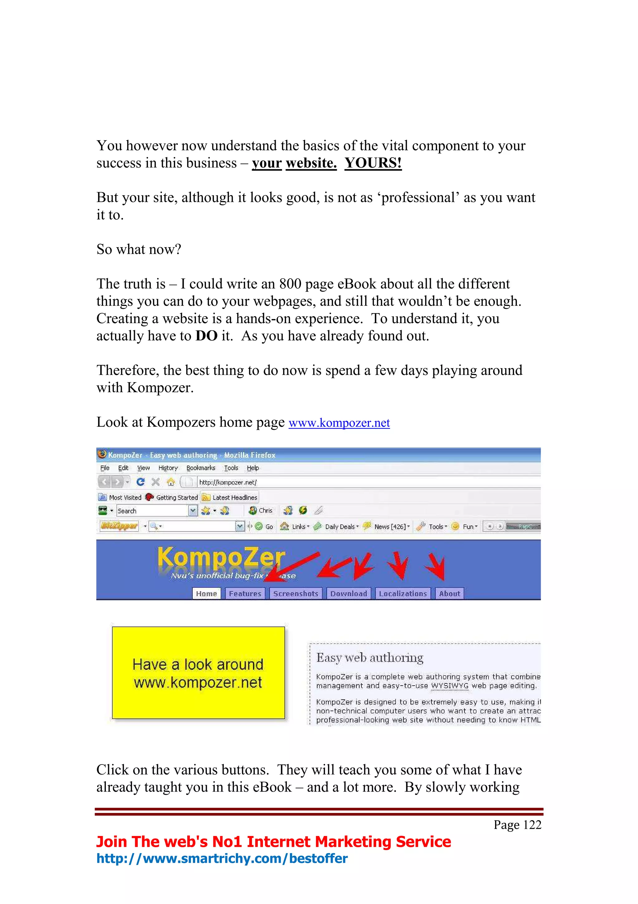 You however now understand the basics of the vital component to your
success in this business – your website. YOURS!

But your site, although it looks good, is not as ‘professional’ as you want
it to.

So what now?

The truth is – I could write an 800 page eBook about all the different
things you can do to your webpages, and still that wouldn’t be enough.
Creating a website is a hands-on experience. To understand it, you
actually have to DO it. As you have already found out.

Therefore, the best thing to do now is spend a few days playing around
with Kompozer.

Look at Kompozers home page www.kompozer.net




Click on the various buttons. They will teach you some of what I have
already taught you in this eBook – and a lot more. By slowly working

                                                                   Page 122
Join The web's No1 Internet Marketing Service
http://www.smartrichy.com/bestoffer
 