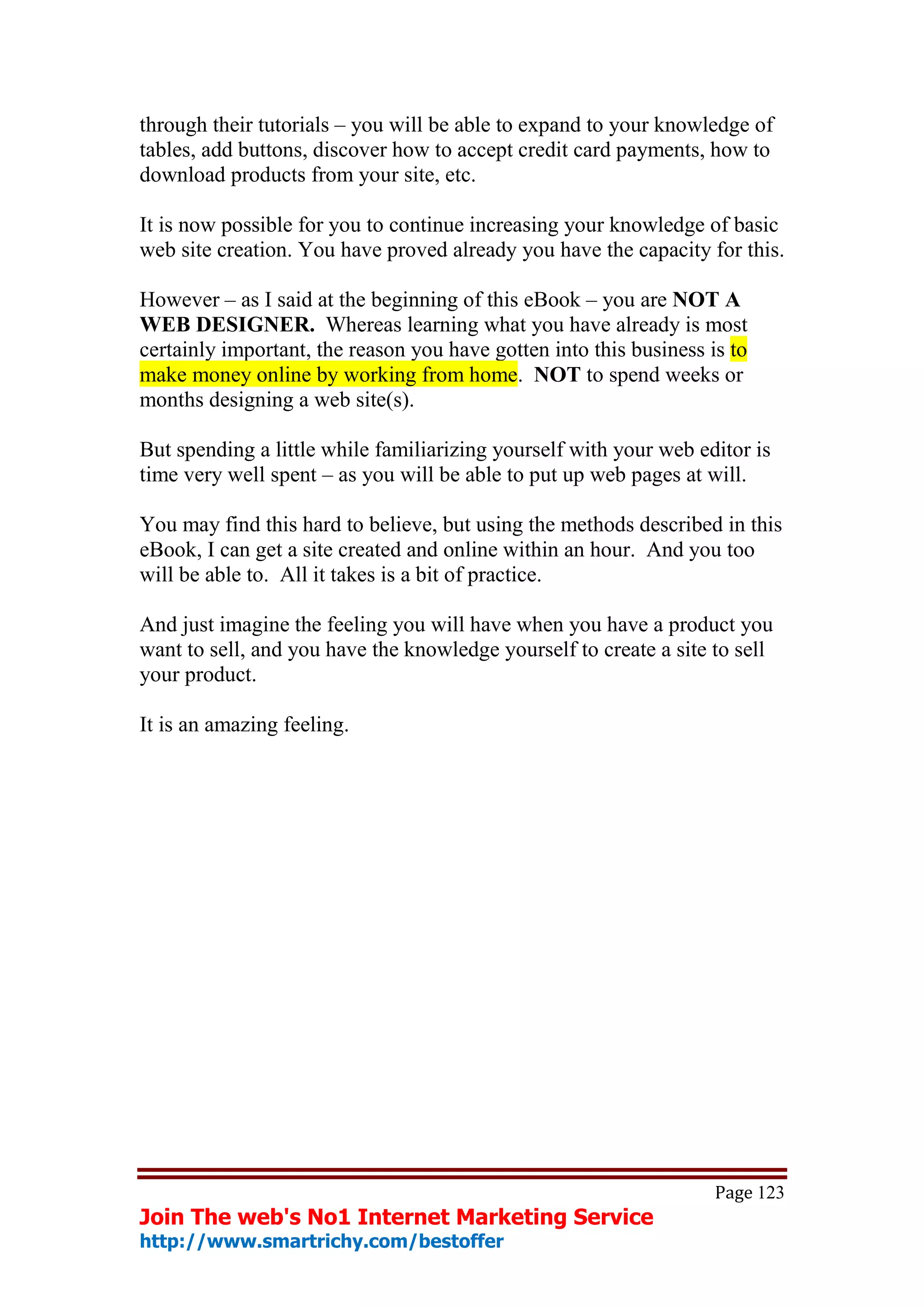 through their tutorials – you will be able to expand to your knowledge of
tables, add buttons, discover how to accept credit card payments, how to
download products from your site, etc.

It is now possible for you to continue increasing your knowledge of basic
web site creation. You have proved already you have the capacity for this.

However – as I said at the beginning of this eBook – you are NOT A
WEB DESIGNER. Whereas learning what you have already is most
certainly important, the reason you have gotten into this business is to
make money online by working from home. NOT to spend weeks or
months designing a web site(s).

But spending a little while familiarizing yourself with your web editor is
time very well spent – as you will be able to put up web pages at will.

You may find this hard to believe, but using the methods described in this
eBook, I can get a site created and online within an hour. And you too
will be able to. All it takes is a bit of practice.

And just imagine the feeling you will have when you have a product you
want to sell, and you have the knowledge yourself to create a site to sell
your product.

It is an amazing feeling.




                                                                    Page 123
Join The web's No1 Internet Marketing Service
http://www.smartrichy.com/bestoffer
 