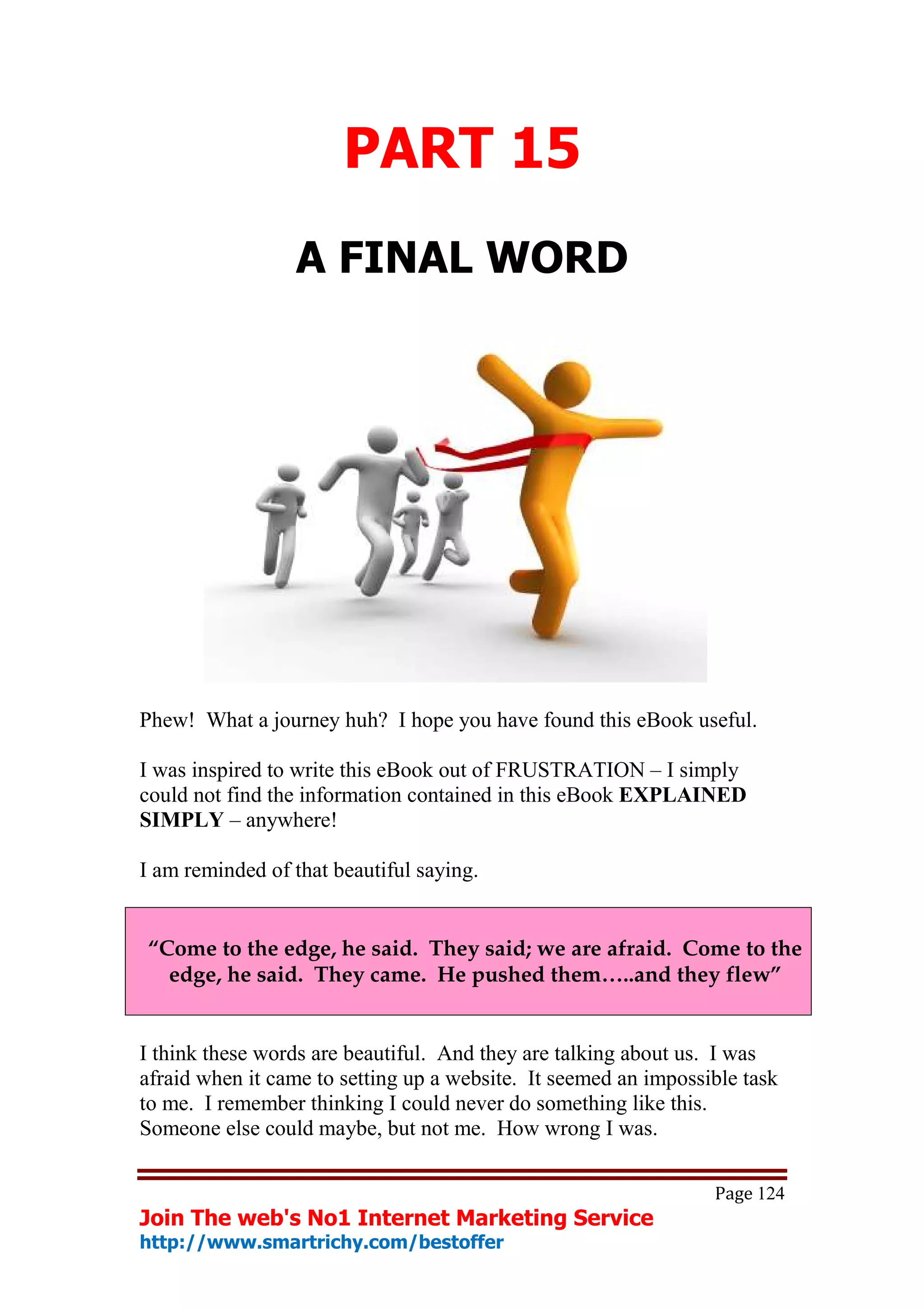 PART 15
                 A FINAL WORD




Phew! What a journey huh? I hope you have found this eBook useful.

I was inspired to write this eBook out of FRUSTRATION – I simply
could not find the information contained in this eBook EXPLAINED
SIMPLY – anywhere!

I am reminded of that beautiful saying.


“Come to the edge, he said. They said; we are afraid. Come to the
  edge, he said. They came. He pushed them…..and they flew”


I think these words are beautiful. And they are talking about us. I was
afraid when it came to setting up a website. It seemed an impossible task
to me. I remember thinking I could never do something like this.
Someone else could maybe, but not me. How wrong I was.

                                                                 Page 124
Join The web's No1 Internet Marketing Service
http://www.smartrichy.com/bestoffer
 