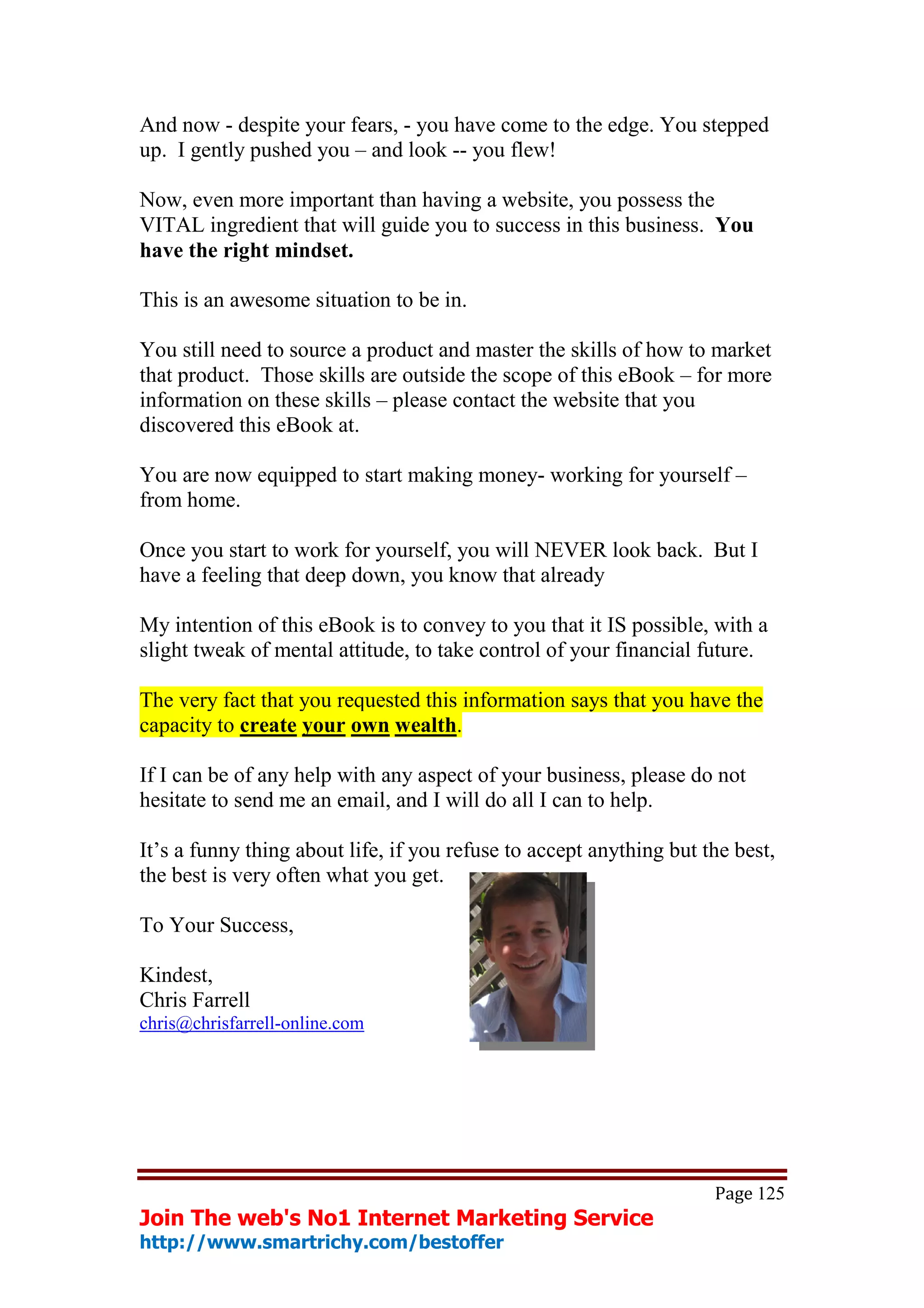 And now - despite your fears, - you have come to the edge. You stepped
up. I gently pushed you – and look -- you flew!

Now, even more important than having a website, you possess the
VITAL ingredient that will guide you to success in this business. You
have the right mindset.

This is an awesome situation to be in.

You still need to source a product and master the skills of how to market
that product. Those skills are outside the scope of this eBook – for more
information on these skills – please contact the website that you
discovered this eBook at.

You are now equipped to start making money- working for yourself –
from home.

Once you start to work for yourself, you will NEVER look back. But I
have a feeling that deep down, you know that already

My intention of this eBook is to convey to you that it IS possible, with a
slight tweak of mental attitude, to take control of your financial future.

The very fact that you requested this information says that you have the
capacity to create your own wealth.

If I can be of any help with any aspect of your business, please do not
hesitate to send me an email, and I will do all I can to help.

It’s a funny thing about life, if you refuse to accept anything but the best,
the best is very often what you get.

To Your Success,

Kindest,
Chris Farrell
chris@chrisfarrell-online.com




                                                                     Page 125
Join The web's No1 Internet Marketing Service
http://www.smartrichy.com/bestoffer
 