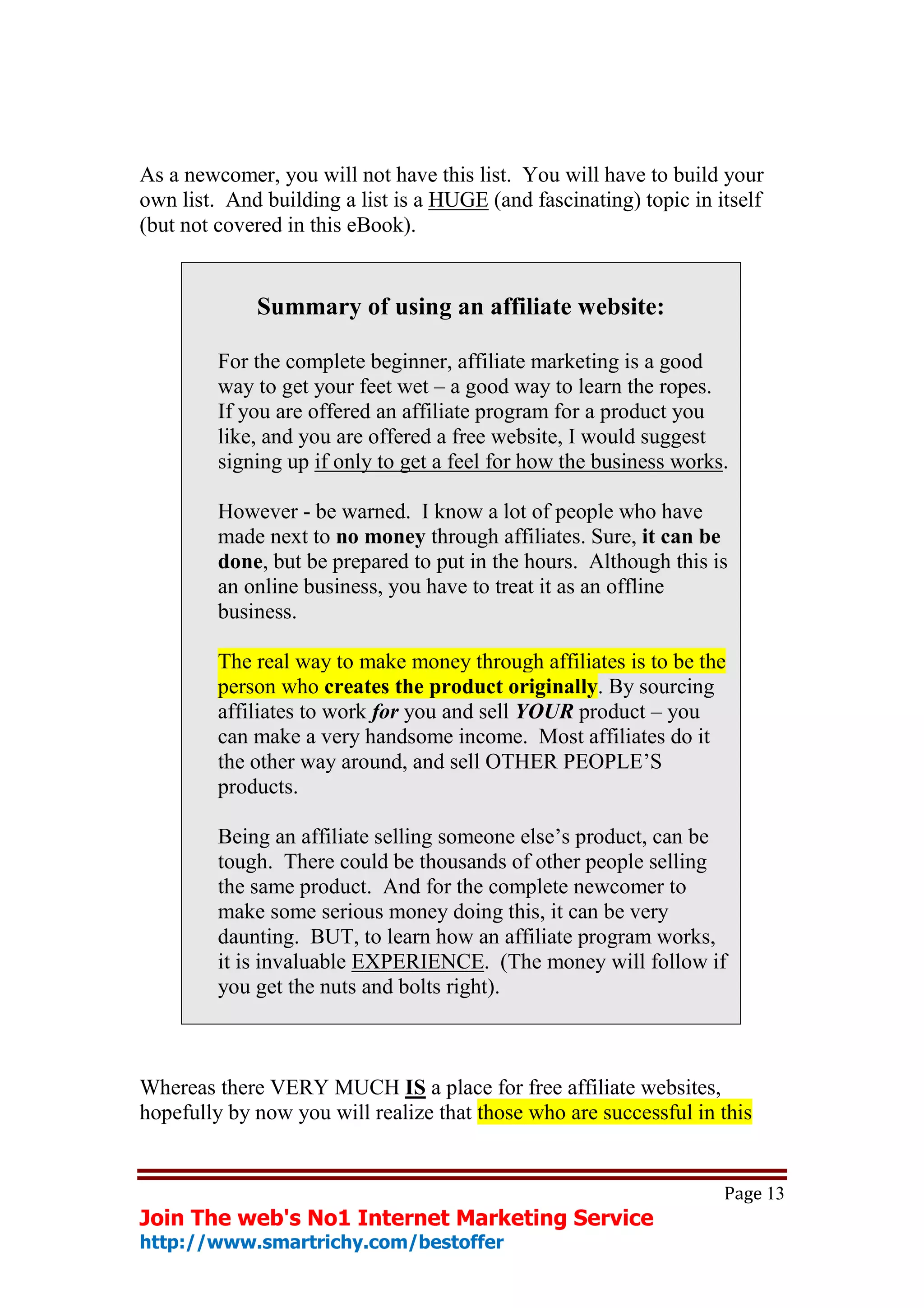 As a newcomer, you will not have this list. You will have to build your
own list. And building a list is a HUGE (and fascinating) topic in itself
(but not covered in this eBook).


             Summary of using an affiliate website:

         For the complete beginner, affiliate marketing is a good
         way to get your feet wet – a good way to learn the ropes.
         If you are offered an affiliate program for a product you
         like, and you are offered a free website, I would suggest
         signing up if only to get a feel for how the business works.

         However - be warned. I know a lot of people who have
         made next to no money through affiliates. Sure, it can be
         done, but be prepared to put in the hours. Although this is
         an online business, you have to treat it as an offline
         business.

         The real way to make money through affiliates is to be the
         person who creates the product originally. By sourcing
         affiliates to work for you and sell YOUR product – you
         can make a very handsome income. Most affiliates do it
         the other way around, and sell OTHER PEOPLE’S
         products.

         Being an affiliate selling someone else’s product, can be
         tough. There could be thousands of other people selling
         the same product. And for the complete newcomer to
         make some serious money doing this, it can be very
         daunting. BUT, to learn how an affiliate program works,
         it is invaluable EXPERIENCE. (The money will follow if
         you get the nuts and bolts right).



Whereas there VERY MUCH IS a place for free affiliate websites,
hopefully by now you will realize that those who are successful in this


                                                                    Page 13
Join The web's No1 Internet Marketing Service
http://www.smartrichy.com/bestoffer
 