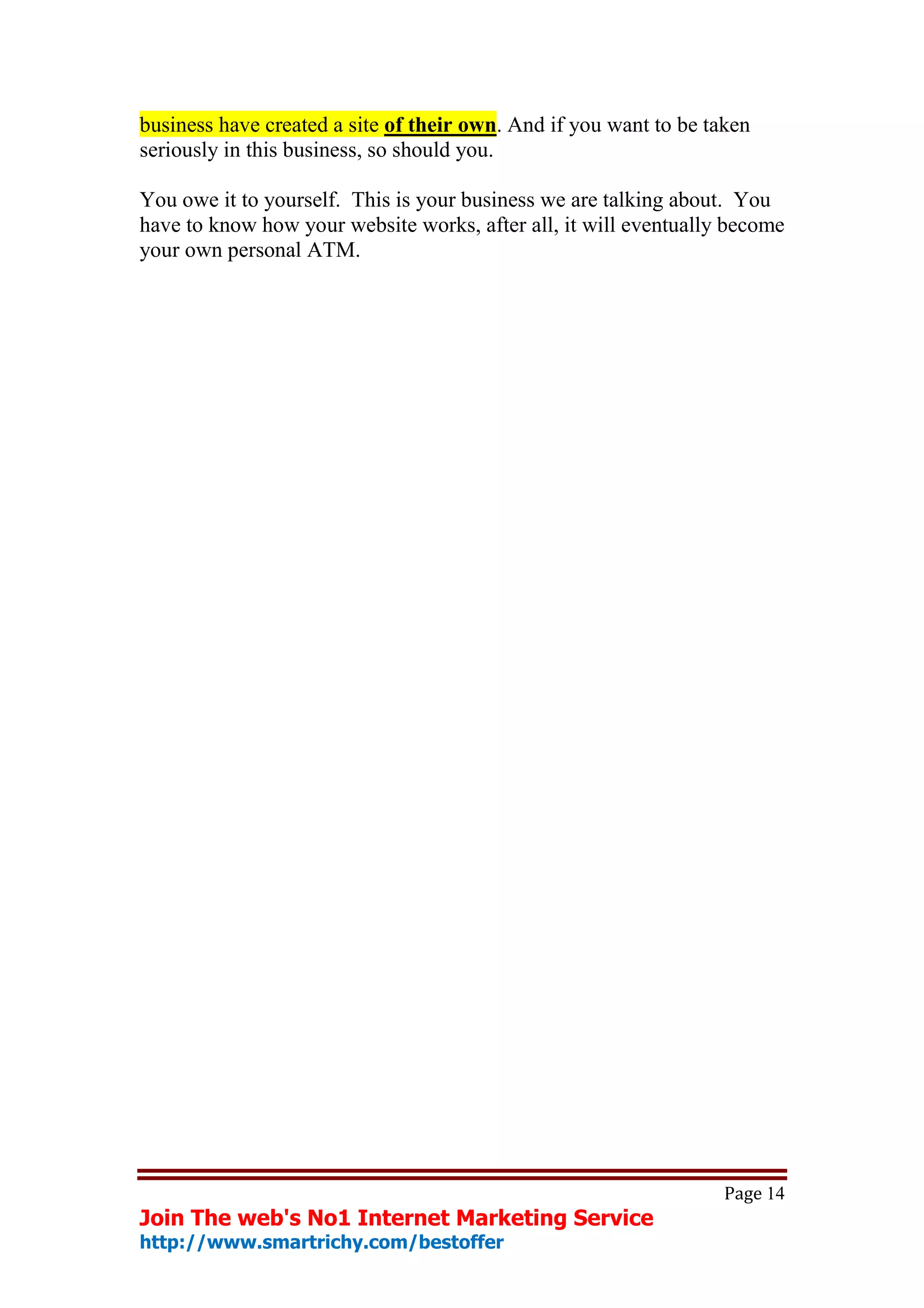 business have created a site of their own. And if you want to be taken
seriously in this business, so should you.

You owe it to yourself. This is your business we are talking about. You
have to know how your website works, after all, it will eventually become
your own personal ATM.

abcdefghijklmnopqrstuvwxyzABCDEFGHIJKLMNOPQRSTUVWXYZ.:,;
-
_!"'#+~*@§$%&/´`^°|S()=?[]1234567890

abcdefghijklmnopqrstuvwxyzABCDEFGHIJKLMNOPQRSTU
VWXYZ.:,;-
_!"'#+~*@§$%&/´`^°|S()=?[]1234567890
abcdefghijklmnopqrstuvwxyzABCDEFGHIJKLMNOPQRSTUVWXYZ.:,;-
_!"'#+~*@§$%&/´`^°|S()=?[]1234567890




                                                                   Page 14
Join The web's No1 Internet Marketing Service
http://www.smartrichy.com/bestoffer
 