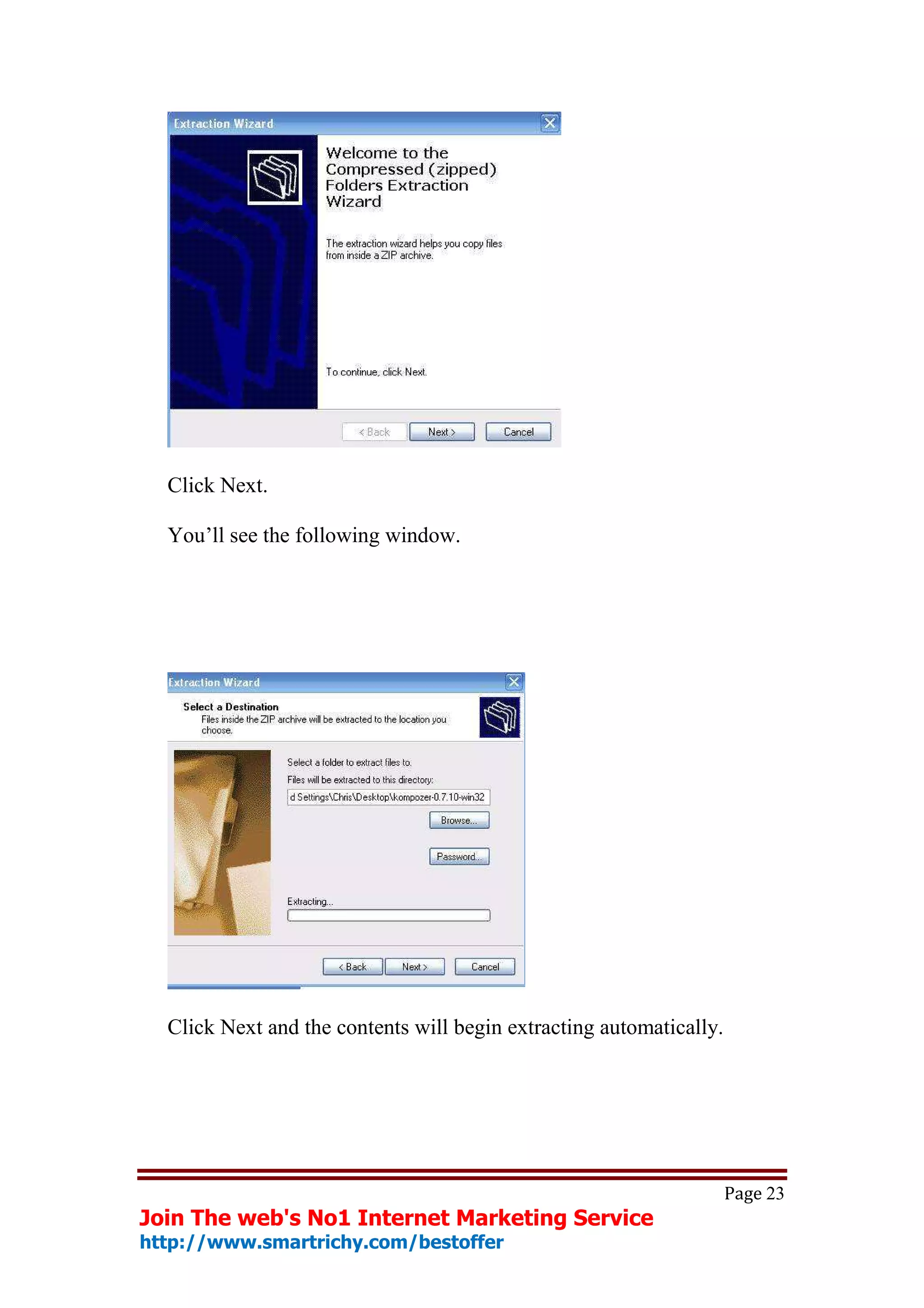 Click Next.

  You’ll see the following window.




  Click Next and the contents will begin extracting automatically.




                                                                     Page 23
Join The web's No1 Internet Marketing Service
http://www.smartrichy.com/bestoffer
 