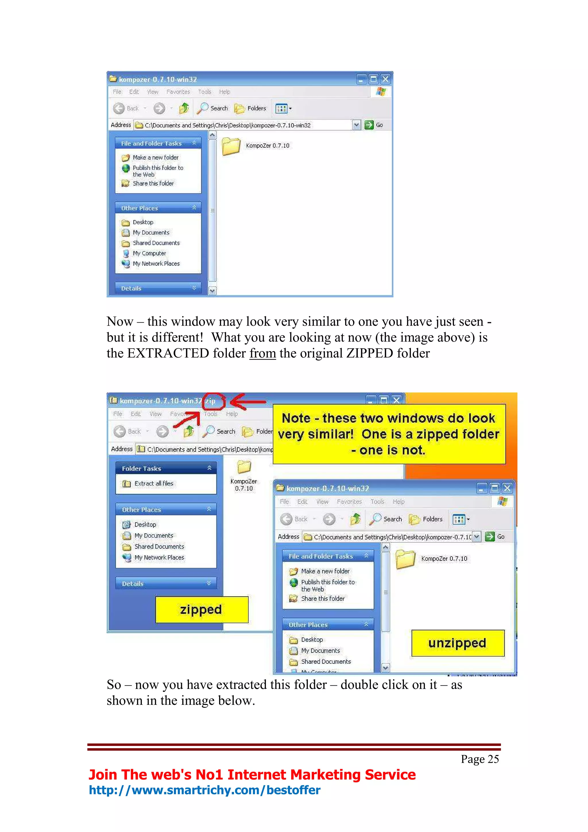 Now – this window may look very similar to one you have just seen -
  but it is different! What you are looking at now (the image above) is
  the EXTRACTED folder from the original ZIPPED folder




  So – now you have extracted this folder – double click on it – as
  shown in the image below.



                                                                  Page 25
Join The web's No1 Internet Marketing Service
http://www.smartrichy.com/bestoffer
 