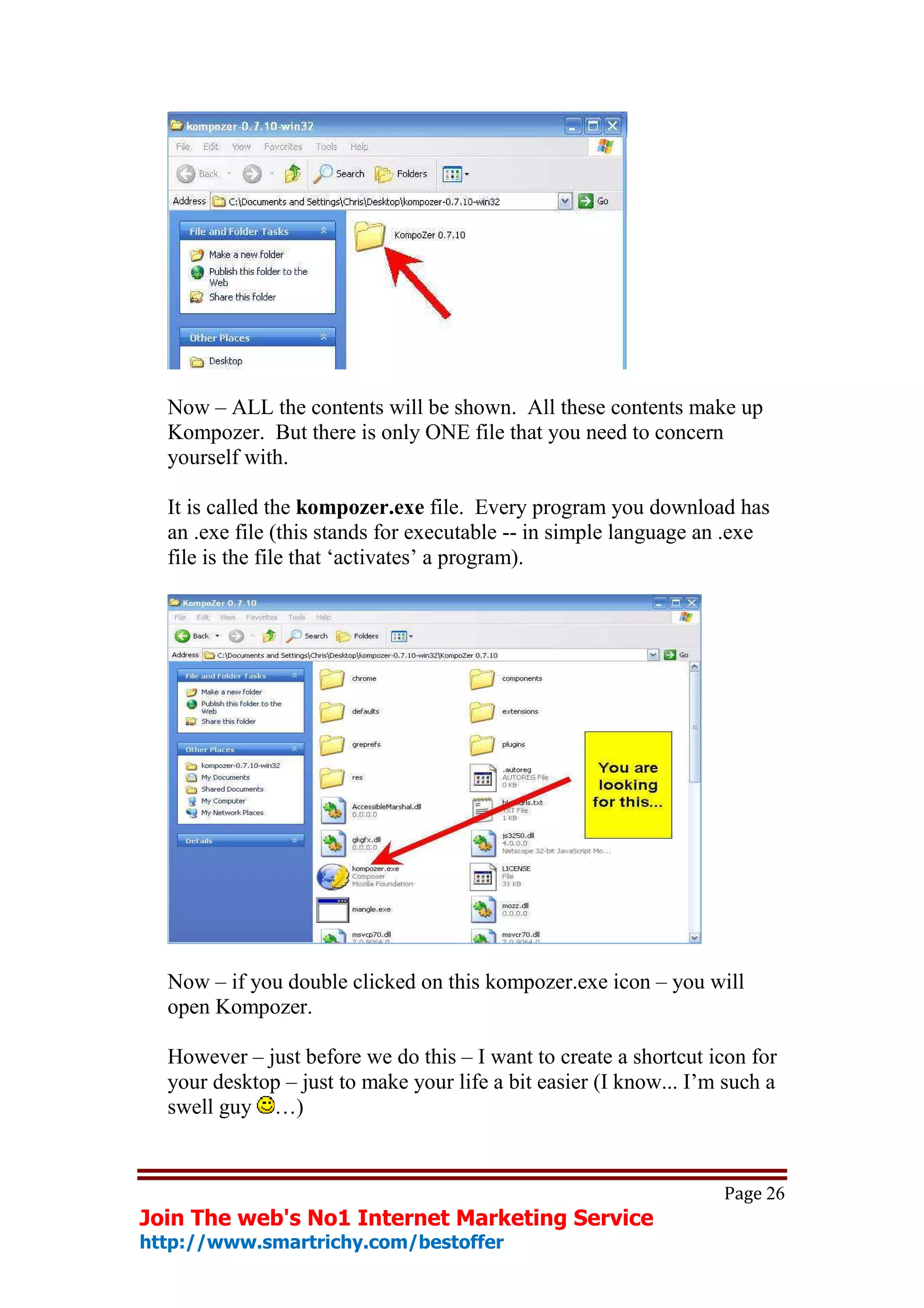 Now – ALL the contents will be shown. All these contents make up
  Kompozer. But there is only ONE file that you need to concern
  yourself with.

  It is called the kompozer.exe file. Every program you download has
  an .exe file (this stands for executable -- in simple language an .exe
  file is the file that ‘activates’ a program).




  Now – if you double clicked on this kompozer.exe icon – you will
  open Kompozer.

  However – just before we do this – I want to create a shortcut icon for
  your desktop – just to make your life a bit easier (I know... I’m such a
  swell guy …)


                                                                   Page 26
Join The web's No1 Internet Marketing Service
http://www.smartrichy.com/bestoffer
 