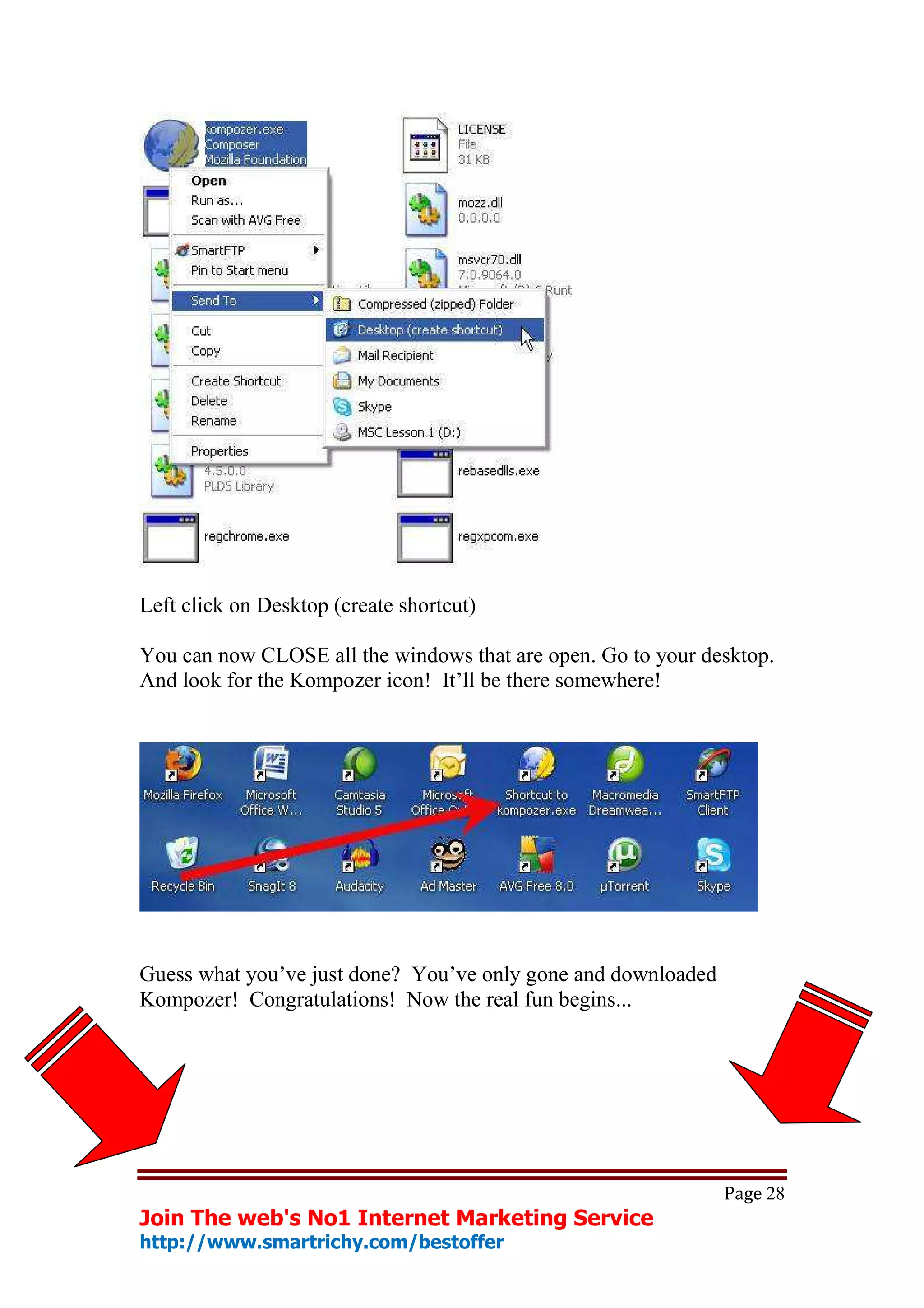 Left click on Desktop (create shortcut)

You can now CLOSE all the windows that are open. Go to your desktop.
And look for the Kompozer icon! It’ll be there somewhere!




Guess what you’ve just done? You’ve only gone and downloaded
Kompozer! Congratulations! Now the real fun begins...




                                                               Page 28
Join The web's No1 Internet Marketing Service
http://www.smartrichy.com/bestoffer
 