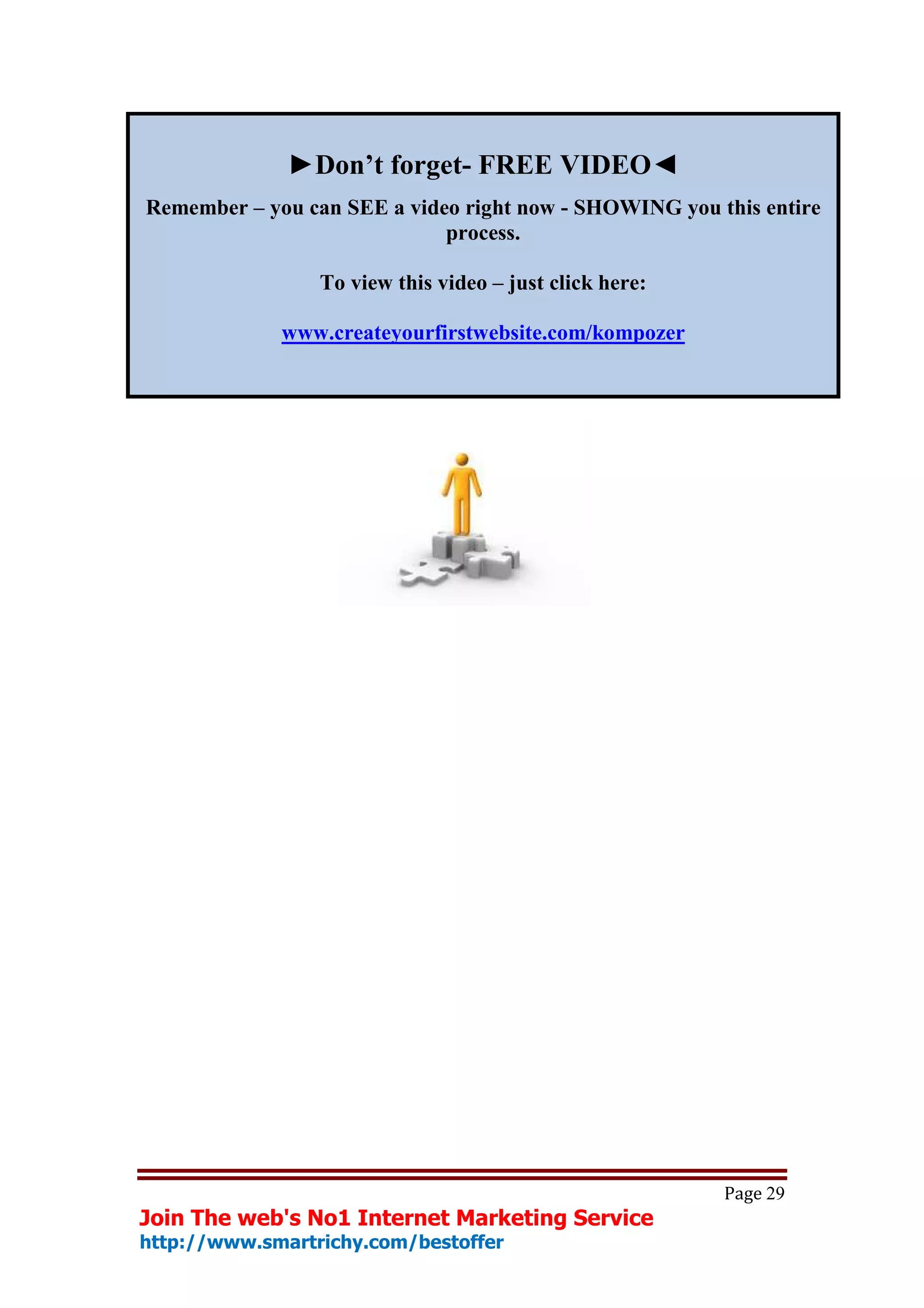 ►Don’t forget- FREE VIDEO◄
Remember – you can SEE a video right now - SHOWING you this entire
                             process.

                 To view this video – just click here:

             www.createyourfirstwebsite.com/kompozer




                                                         Page 29
Join The web's No1 Internet Marketing Service
http://www.smartrichy.com/bestoffer
 