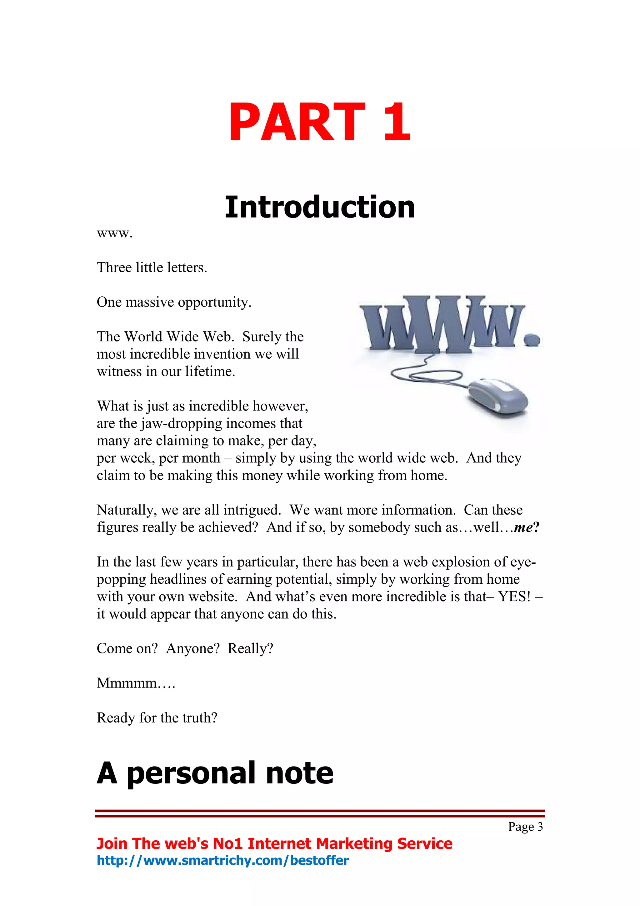PART 1
                        Introduction
www.

Three little letters.

One massive opportunity.

The World Wide Web. Surely the
most incredible invention we will
witness in our lifetime.

What is just as incredible however,
are the jaw-dropping incomes that
many are claiming to make, per day,
per week, per month – simply by using the world wide web. And they
claim to be making this money while working from home.

Naturally, we are all intrigued. We want more information. Can these
figures really be achieved? And if so, by somebody such as…well…me?

In the last few years in particular, there has been a web explosion of eye-
popping headlines of earning potential, simply by working from home
with your own website. And what’s even more incredible is that– YES! –
it would appear that anyone can do this.

Come on? Anyone? Really?

Mmmmm….

Ready for the truth?



A personal note
                                                                     Page 3
Join The web's No1 Internet Marketing Service
http://www.smartrichy.com/bestoffer
 
