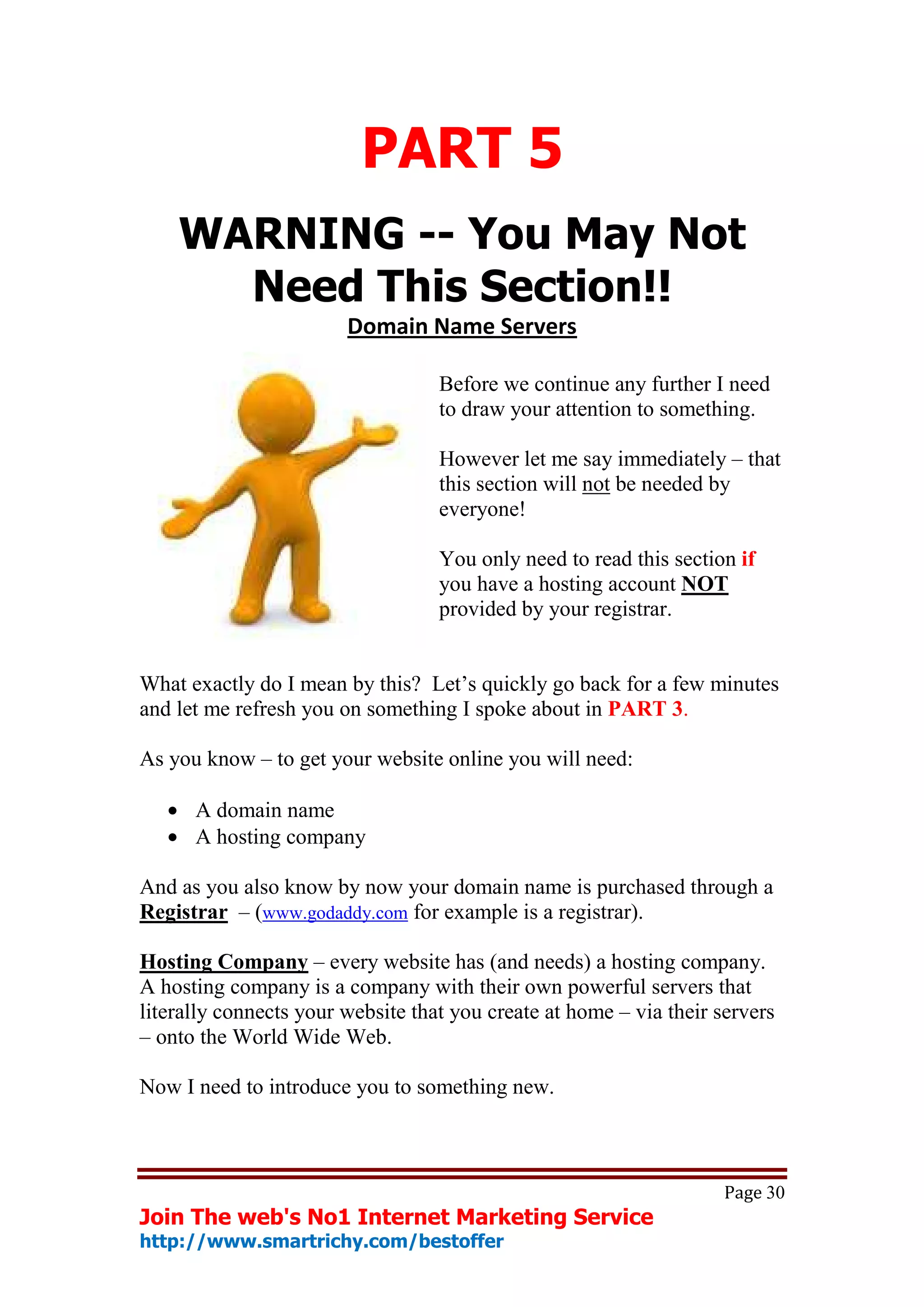 PART 5
    WARNING -- You May Not
      Need This Section!!
                        Domain Name Servers

                                   Before we continue any further I need
                                   to draw your attention to something.

                                   However let me say immediately – that
                                   this section will not be needed by
                                   everyone!

                                   You only need to read this section if
                                   you have a hosting account NOT
                                   provided by your registrar.


What exactly do I mean by this? Let’s quickly go back for a few minutes
and let me refresh you on something I spoke about in PART 3.

As you know – to get your website online you will need:

   • A domain name
   • A hosting company

And as you also know by now your domain name is purchased through a
Registrar – (www.godaddy.com for example is a registrar).

Hosting Company – every website has (and needs) a hosting company.
A hosting company is a company with their own powerful servers that
literally connects your website that you create at home – via their servers
– onto the World Wide Web.

Now I need to introduce you to something new.



                                                                     Page 30
Join The web's No1 Internet Marketing Service
http://www.smartrichy.com/bestoffer
 