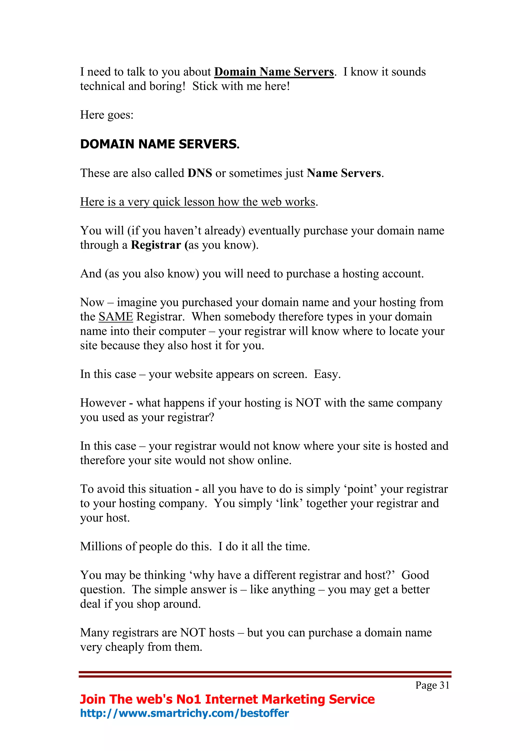 I need to talk to you about Domain Name Servers. I know it sounds
technical and boring! Stick with me here!

Here goes:

DOMAIN NAME SERVERS.

These are also called DNS or sometimes just Name Servers.

Here is a very quick lesson how the web works.

You will (if you haven’t already) eventually purchase your domain name
through a Registrar (as you know).

And (as you also know) you will need to purchase a hosting account.

Now – imagine you purchased your domain name and your hosting from
the SAME Registrar. When somebody therefore types in your domain
name into their computer – your registrar will know where to locate your
site because they also host it for you.

In this case – your website appears on screen. Easy.

However - what happens if your hosting is NOT with the same company
you used as your registrar?

In this case – your registrar would not know where your site is hosted and
therefore your site would not show online.

To avoid this situation - all you have to do is simply ‘point’ your registrar
to your hosting company. You simply ‘link’ together your registrar and
your host.

Millions of people do this. I do it all the time.

You may be thinking ‘why have a different registrar and host?’ Good
question. The simple answer is – like anything – you may get a better
deal if you shop around.

Many registrars are NOT hosts – but you can purchase a domain name
very cheaply from them.


                                                                      Page 31
Join The web's No1 Internet Marketing Service
http://www.smartrichy.com/bestoffer
 