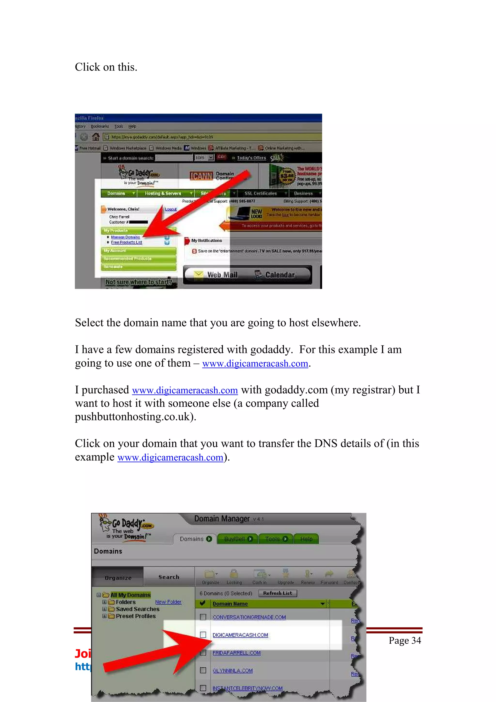 Click on this.




Select the domain name that you are going to host elsewhere.

I have a few domains registered with godaddy. For this example I am
going to use one of them – www.digicameracash.com.

I purchased www.digicameracash.com with godaddy.com (my registrar) but I
want to host it with someone else (a company called
pushbuttonhosting.co.uk).

Click on your domain that you want to transfer the DNS details of (in this
example www.digicameracash.com).




                                                                   Page 34
Join The web's No1 Internet Marketing Service
http://www.smartrichy.com/bestoffer
 