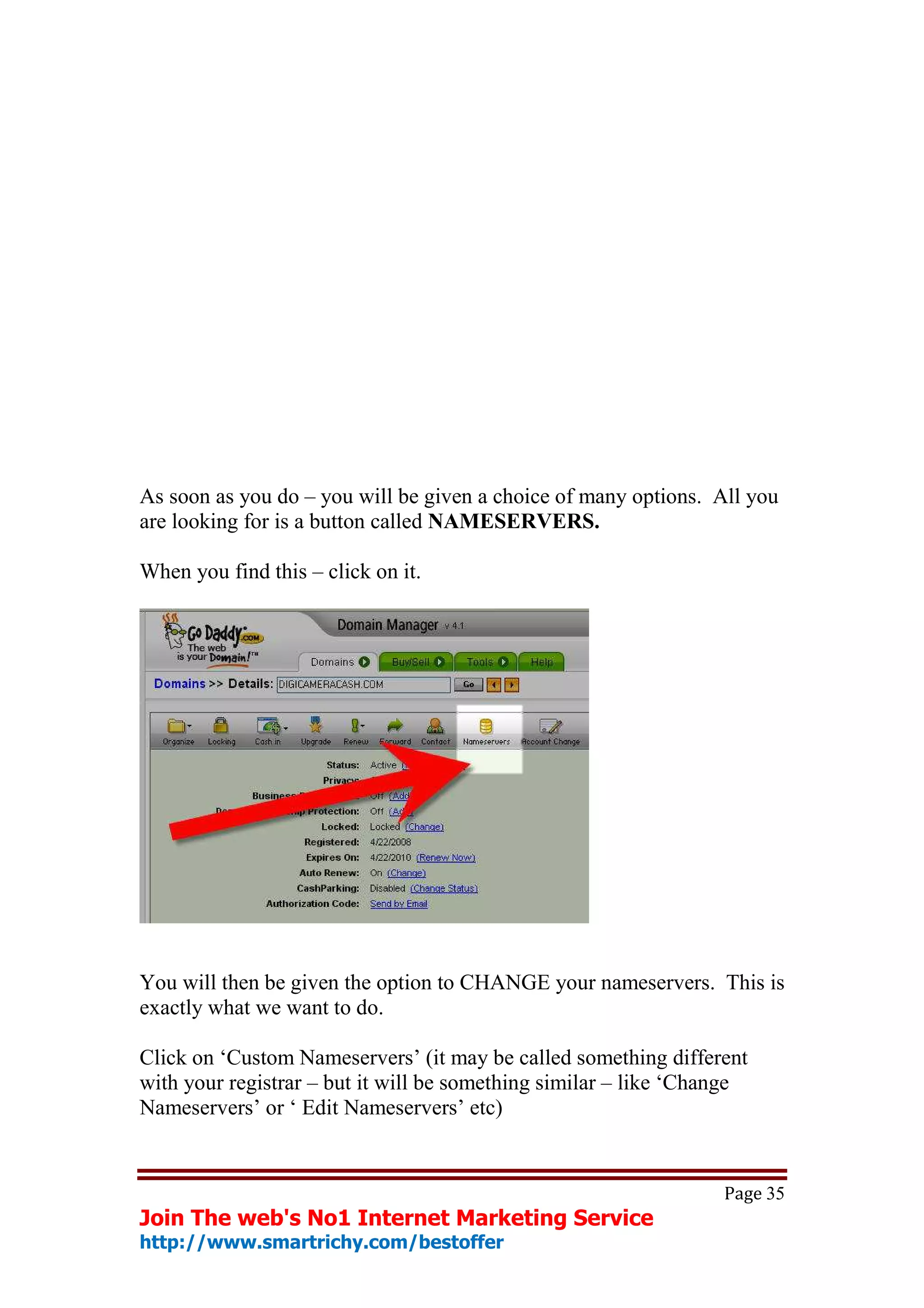 As soon as you do – you will be given a choice of many options. All you
are looking for is a button called NAMESERVERS.

When you find this – click on it.




You will then be given the option to CHANGE your nameservers. This is
exactly what we want to do.

Click on ‘Custom Nameservers’ (it may be called something different
with your registrar – but it will be something similar – like ‘Change
Nameservers’ or ‘ Edit Nameservers’ etc)


                                                                  Page 35
Join The web's No1 Internet Marketing Service
http://www.smartrichy.com/bestoffer
 