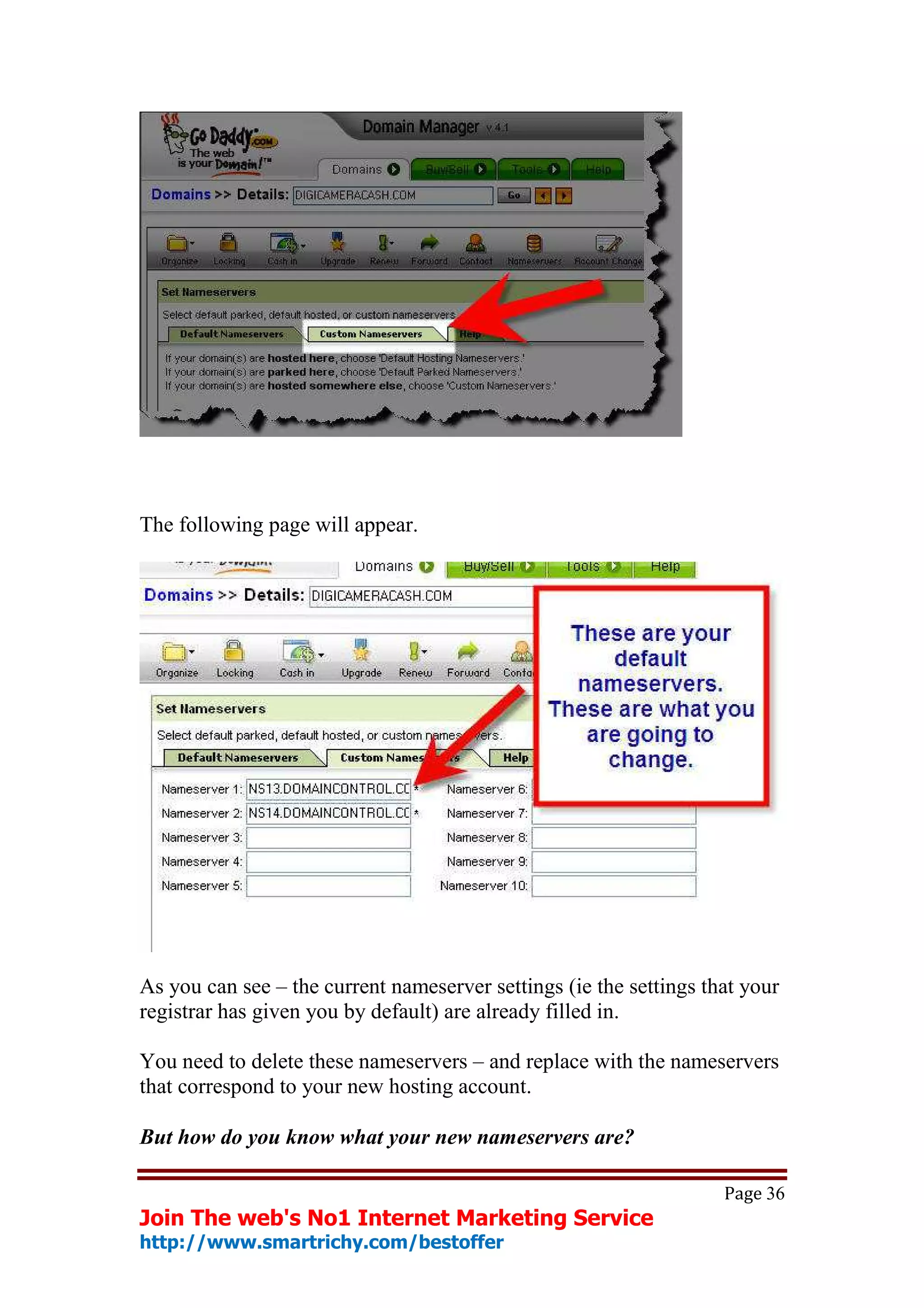 The following page will appear.




As you can see – the current nameserver settings (ie the settings that your
registrar has given you by default) are already filled in.

You need to delete these nameservers – and replace with the nameservers
that correspond to your new hosting account.

But how do you know what your new nameservers are?

                                                                    Page 36
Join The web's No1 Internet Marketing Service
http://www.smartrichy.com/bestoffer
 