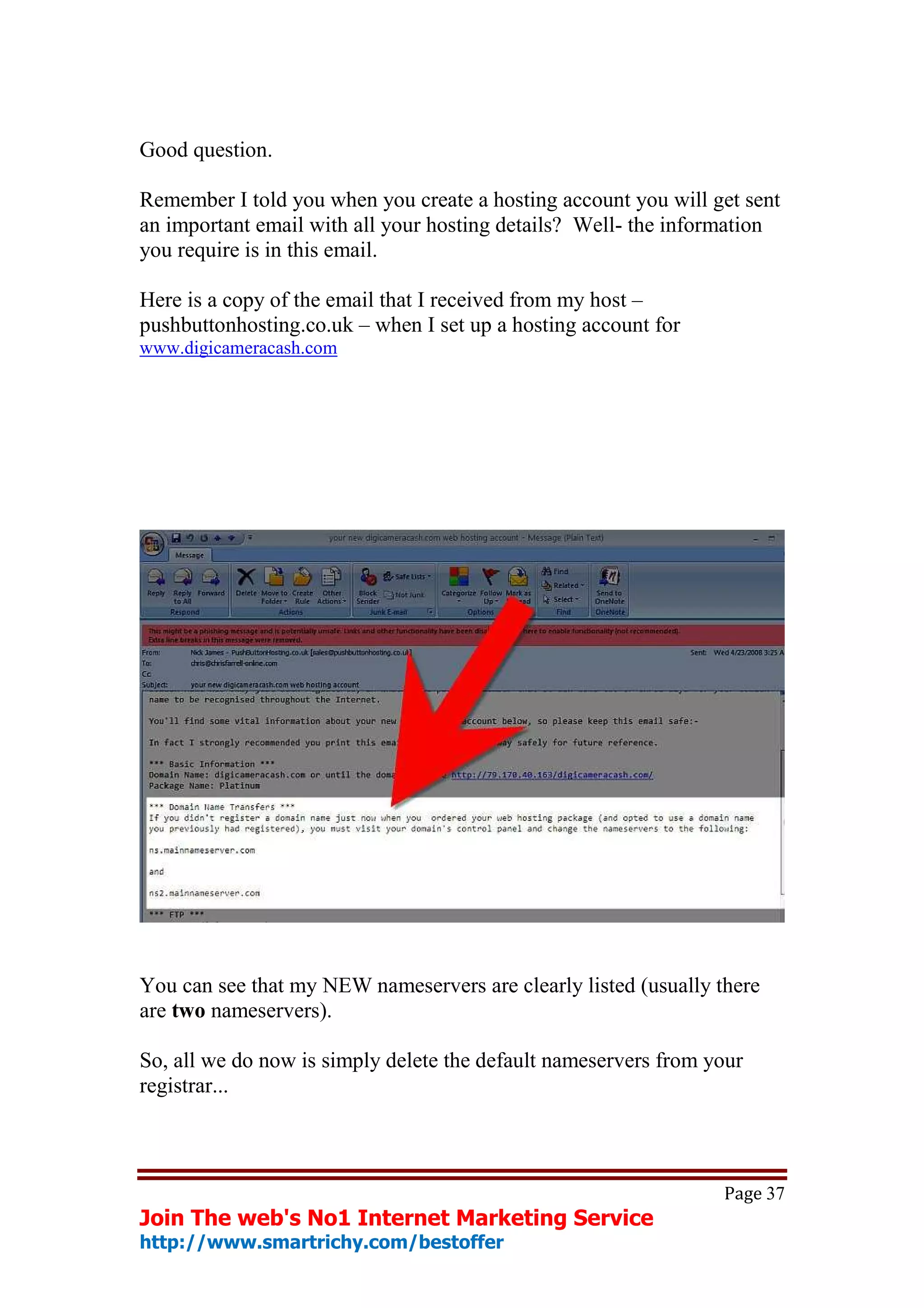 Good question.

Remember I told you when you create a hosting account you will get sent
an important email with all your hosting details? Well- the information
you require is in this email.

Here is a copy of the email that I received from my host –
pushbuttonhosting.co.uk – when I set up a hosting account for
www.digicameracash.com




You can see that my NEW nameservers are clearly listed (usually there
are two nameservers).

So, all we do now is simply delete the default nameservers from your
registrar...



                                                                 Page 37
Join The web's No1 Internet Marketing Service
http://www.smartrichy.com/bestoffer
 