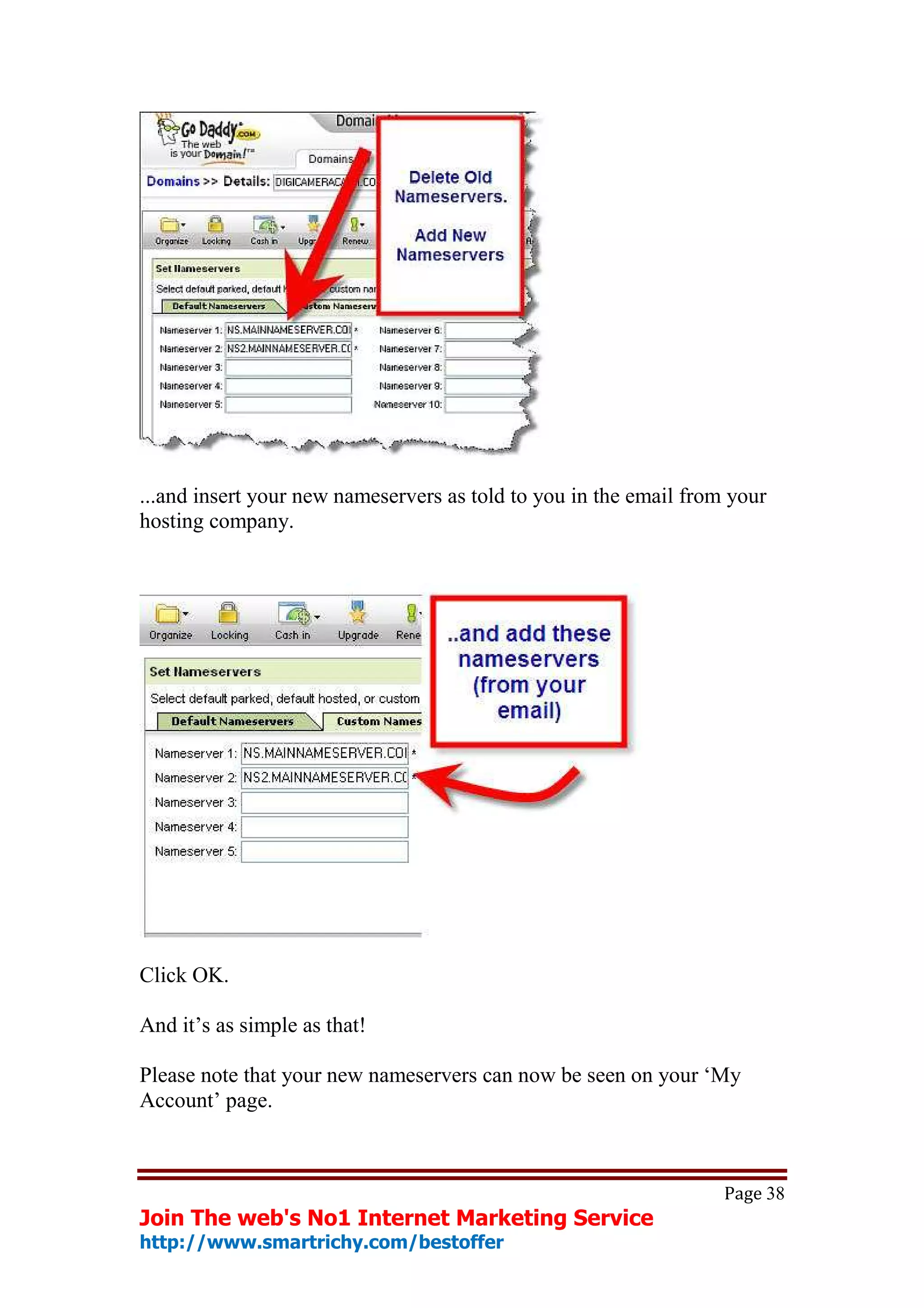 ...and insert your new nameservers as told to you in the email from your
hosting company.




Click OK.

And it’s as simple as that!

Please note that your new nameservers can now be seen on your ‘My
Account’ page.



                                                                   Page 38
Join The web's No1 Internet Marketing Service
http://www.smartrichy.com/bestoffer
 