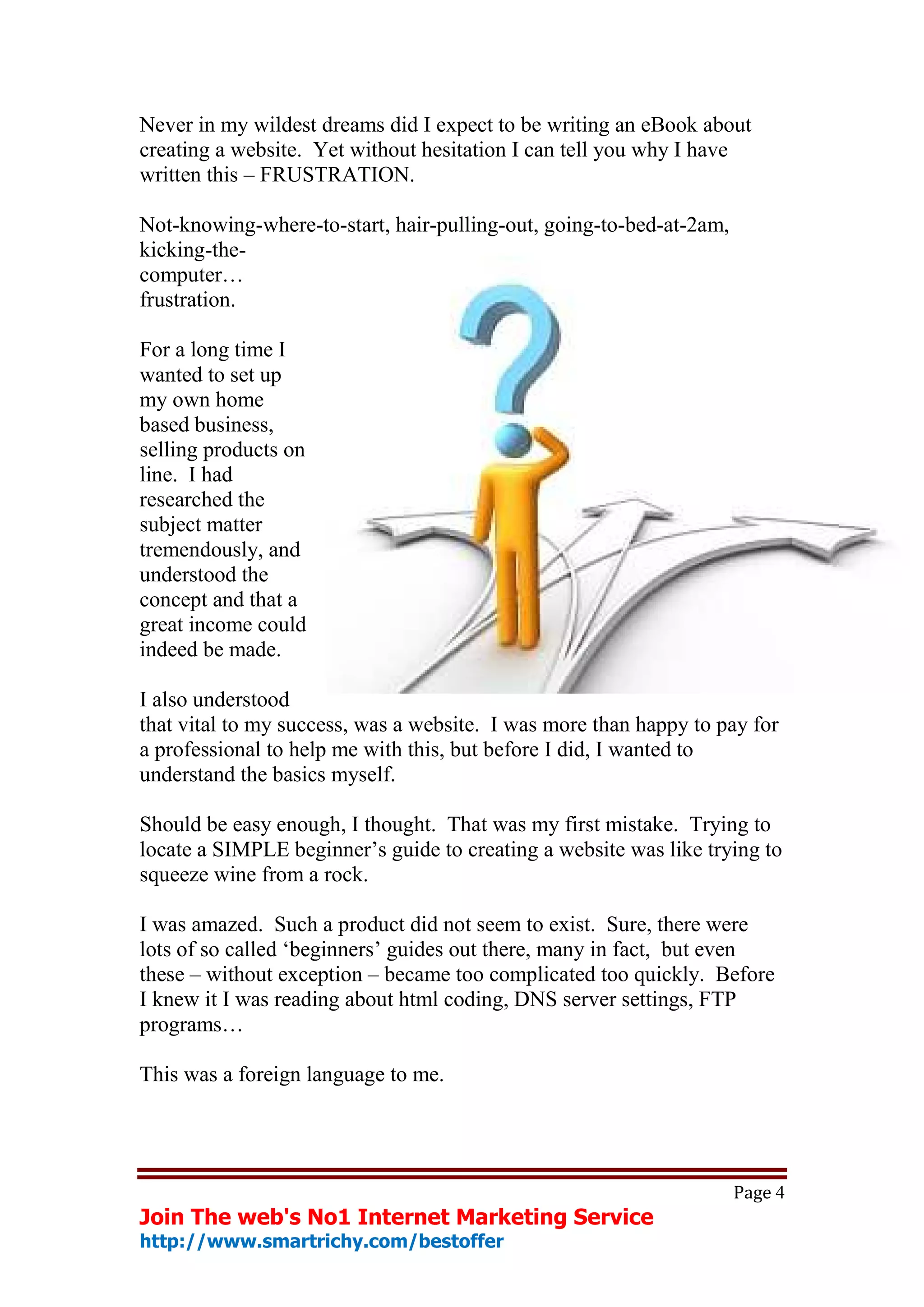Never in my wildest dreams did I expect to be writing an eBook about
creating a website. Yet without hesitation I can tell you why I have
written this – FRUSTRATION.

Not-knowing-where-to-start, hair-pulling-out, going-to-bed-at-2am,
kicking-the-
computer…
frustration.

For a long time I
wanted to set up
my own home
based business,
selling products on
line. I had
researched the
subject matter
tremendously, and
understood the
concept and that a
great income could
indeed be made.

I also understood
that vital to my success, was a website. I was more than happy to pay for
a professional to help me with this, but before I did, I wanted to
understand the basics myself.

Should be easy enough, I thought. That was my first mistake. Trying to
locate a SIMPLE beginner’s guide to creating a website was like trying to
squeeze wine from a rock.

I was amazed. Such a product did not seem to exist. Sure, there were
lots of so called ‘beginners’ guides out there, many in fact, but even
these – without exception – became too complicated too quickly. Before
I knew it I was reading about html coding, DNS server settings, FTP
programs…

This was a foreign language to me.




                                                                     Page 4
Join The web's No1 Internet Marketing Service
http://www.smartrichy.com/bestoffer
 