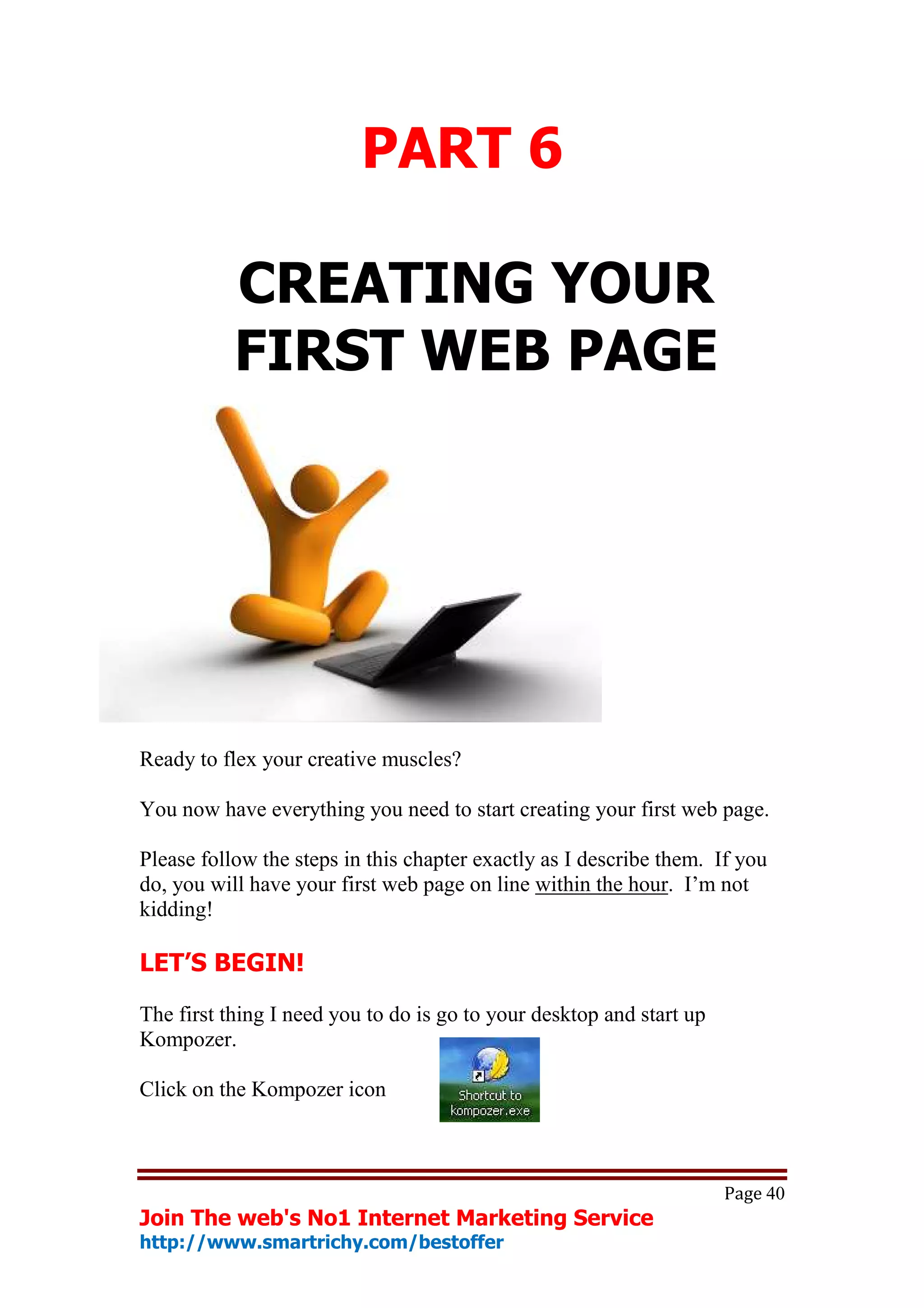 PART 6

           CREATING YOUR
           FIRST WEB PAGE




Ready to flex your creative muscles?

You now have everything you need to start creating your first web page.

Please follow the steps in this chapter exactly as I describe them. If you
do, you will have your first web page on line within the hour. I’m not
kidding!

LET’S BEGIN!

The first thing I need you to do is go to your desktop and start up
Kompozer.

Click on the Kompozer icon



                                                                      Page 40
Join The web's No1 Internet Marketing Service
http://www.smartrichy.com/bestoffer
 