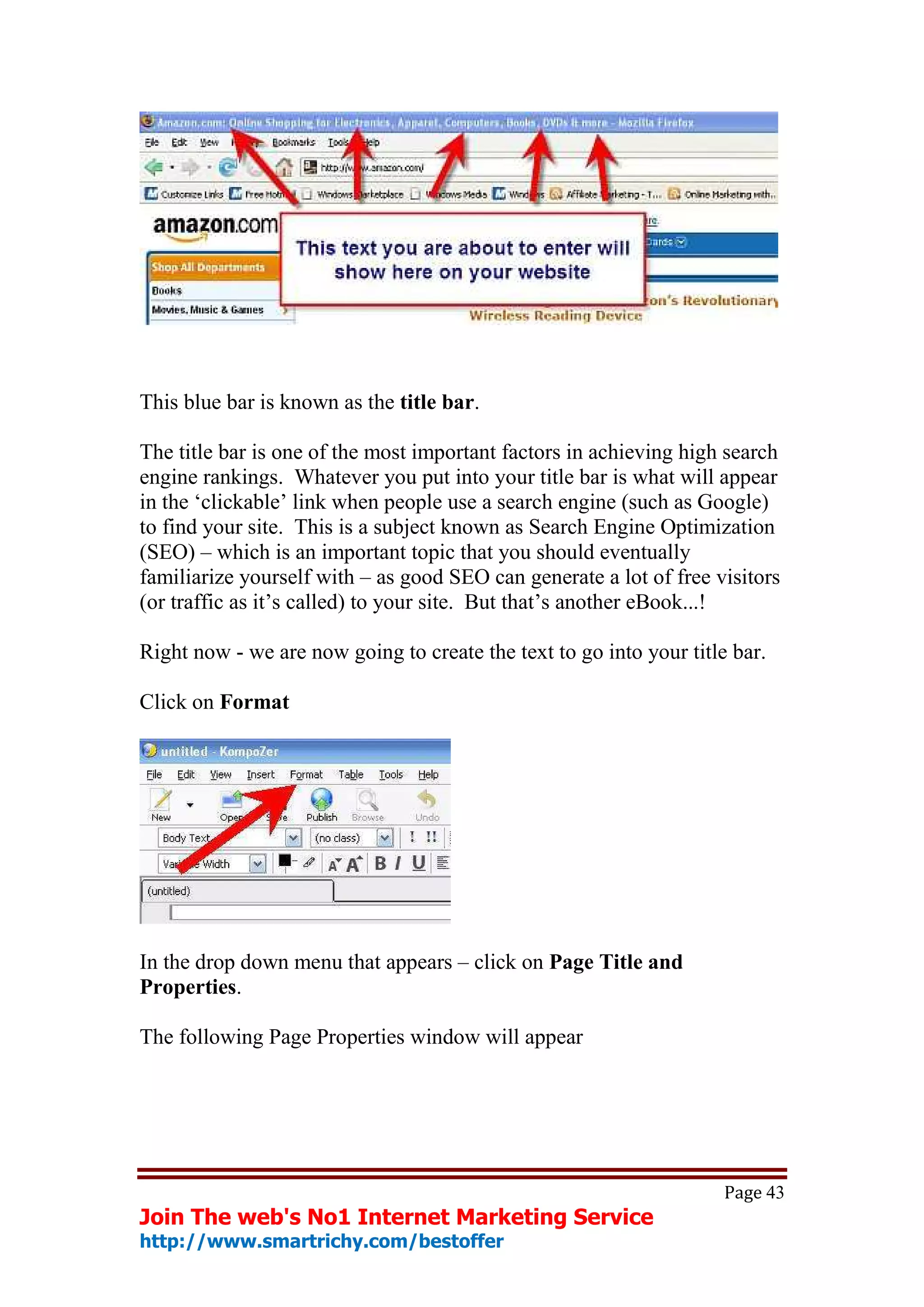 This blue bar is known as the title bar.

The title bar is one of the most important factors in achieving high search
engine rankings. Whatever you put into your title bar is what will appear
in the ‘clickable’ link when people use a search engine (such as Google)
to find your site. This is a subject known as Search Engine Optimization
(SEO) – which is an important topic that you should eventually
familiarize yourself with – as good SEO can generate a lot of free visitors
(or traffic as it’s called) to your site. But that’s another eBook...!

Right now - we are now going to create the text to go into your title bar.

Click on Format




In the drop down menu that appears – click on Page Title and
Properties.

The following Page Properties window will appear




                                                                     Page 43
Join The web's No1 Internet Marketing Service
http://www.smartrichy.com/bestoffer
 