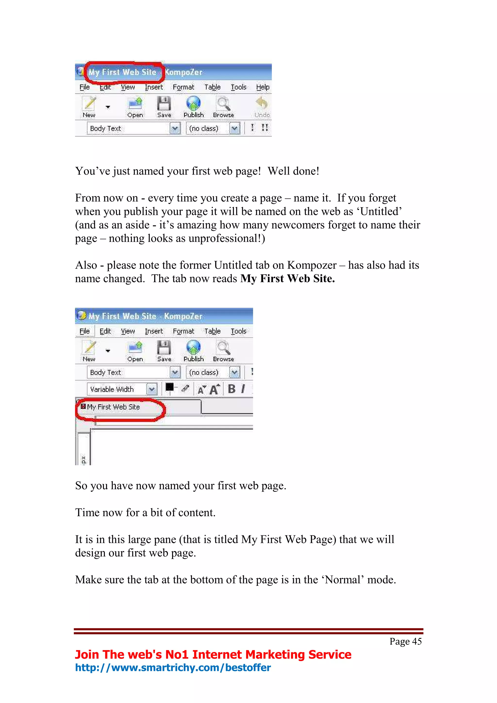 You’ve just named your first web page! Well done!

From now on - every time you create a page – name it. If you forget
when you publish your page it will be named on the web as ‘Untitled’
(and as an aside - it’s amazing how many newcomers forget to name their
page – nothing looks as unprofessional!)

Also - please note the former Untitled tab on Kompozer – has also had its
name changed. The tab now reads My First Web Site.




So you have now named your first web page.

Time now for a bit of content.

It is in this large pane (that is titled My First Web Page) that we will
design our first web page.

Make sure the tab at the bottom of the page is in the ‘Normal’ mode.




                                                                      Page 45
Join The web's No1 Internet Marketing Service
http://www.smartrichy.com/bestoffer
 