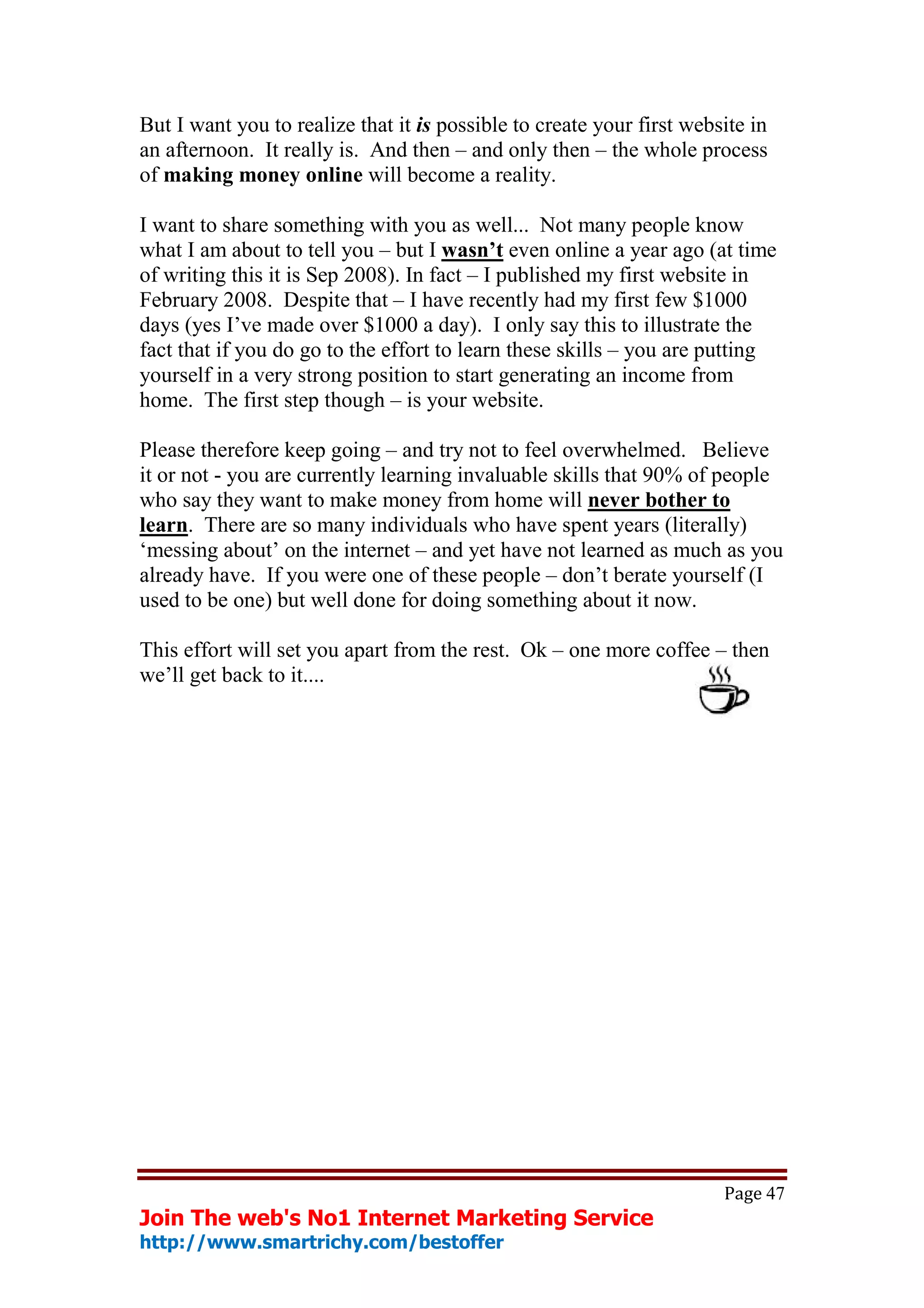 But I want you to realize that it is possible to create your first website in
an afternoon. It really is. And then – and only then – the whole process
of making money online will become a reality.

I want to share something with you as well... Not many people know
what I am about to tell you – but I wasn’t even online a year ago (at time
of writing this it is Sep 2008). In fact – I published my first website in
February 2008. Despite that – I have recently had my first few $1000
days (yes I’ve made over $1000 a day). I only say this to illustrate the
fact that if you do go to the effort to learn these skills – you are putting
yourself in a very strong position to start generating an income from
home. The first step though – is your website.

Please therefore keep going – and try not to feel overwhelmed. Believe
it or not - you are currently learning invaluable skills that 90% of people
who say they want to make money from home will never bother to
learn. There are so many individuals who have spent years (literally)
‘messing about’ on the internet – and yet have not learned as much as you
already have. If you were one of these people – don’t berate yourself (I
used to be one) but well done for doing something about it now.

This effort will set you apart from the rest. Ok – one more coffee – then
we’ll get back to it....




                                                                       Page 47
Join The web's No1 Internet Marketing Service
http://www.smartrichy.com/bestoffer
 