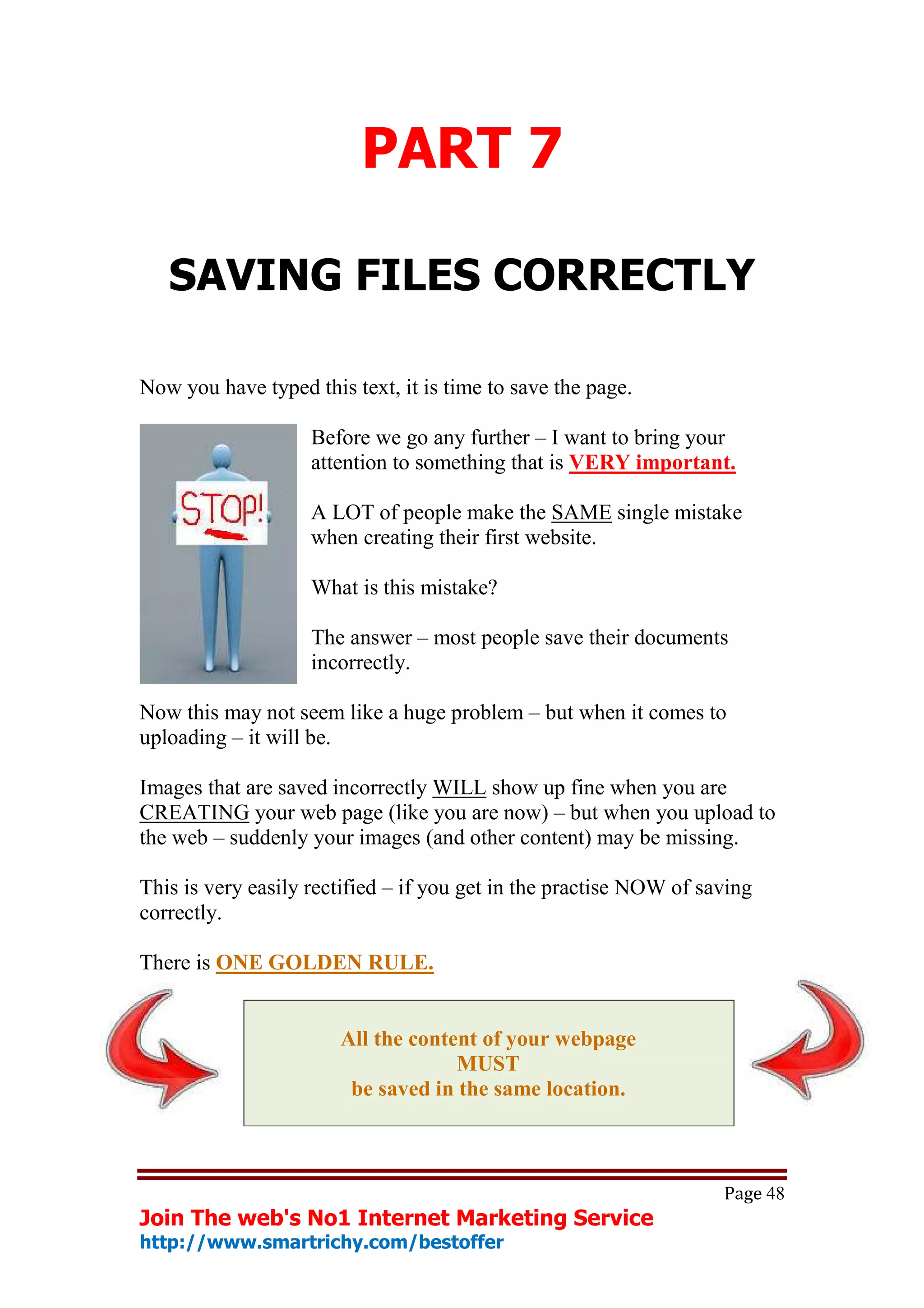 PART 7

   SAVING FILES CORRECTLY

Now you have typed this text, it is time to save the page.

                    Before we go any further – I want to bring your
                    attention to something that is VERY important.

                    A LOT of people make the SAME single mistake
                    when creating their first website.

                    What is this mistake?

                    The answer – most people save their documents
                    incorrectly.

Now this may not seem like a huge problem – but when it comes to
uploading – it will be.

Images that are saved incorrectly WILL show up fine when you are
CREATING your web page (like you are now) – but when you upload to
the web – suddenly your images (and other content) may be missing.

This is very easily rectified – if you get in the practise NOW of saving
correctly.

There is ONE GOLDEN RULE.


                       All the content of your webpage
                                    MUST
                        be saved in the same location.



                                                                    Page 48
Join The web's No1 Internet Marketing Service
http://www.smartrichy.com/bestoffer
 