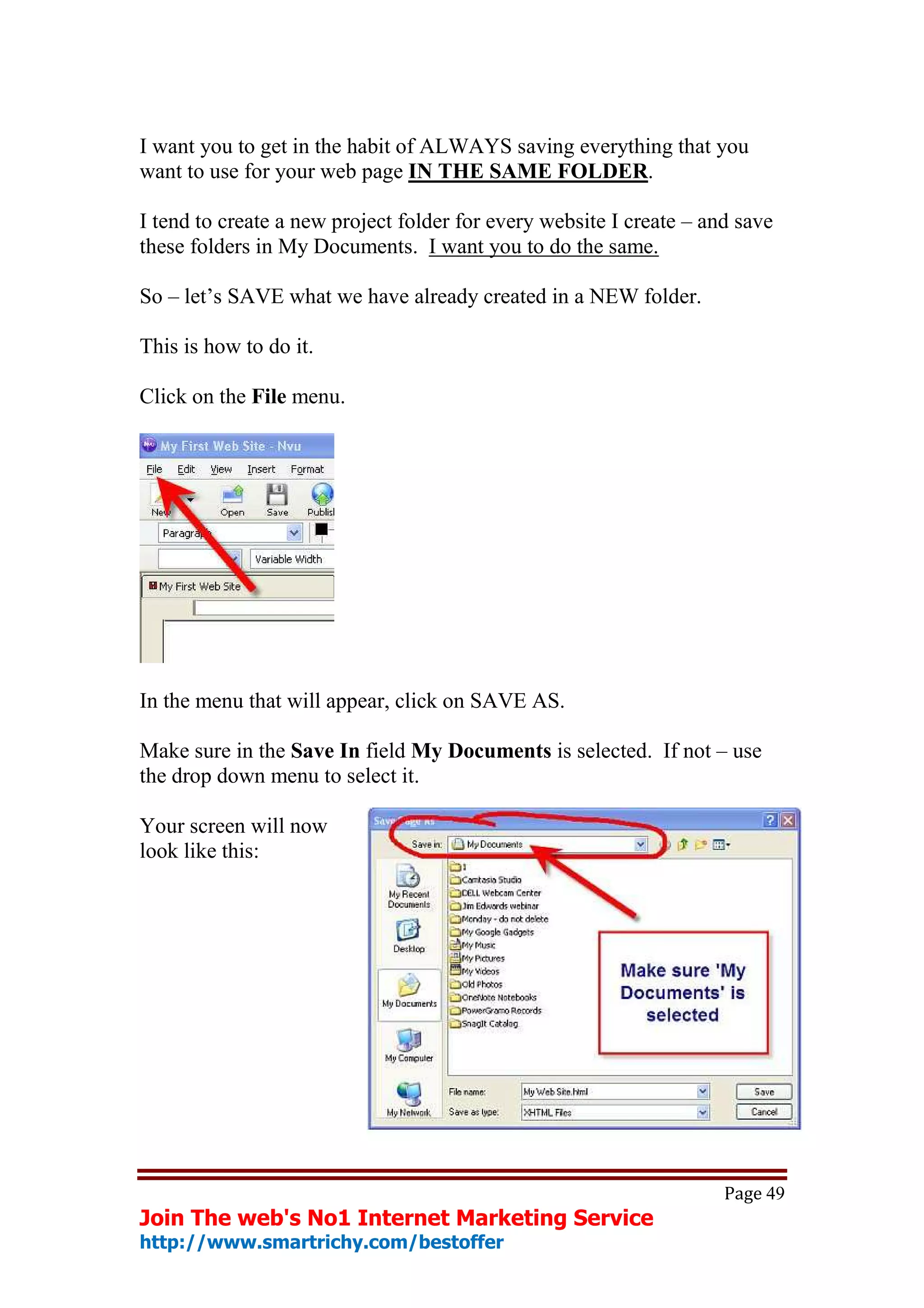 I want you to get in the habit of ALWAYS saving everything that you
want to use for your web page IN THE SAME FOLDER.

I tend to create a new project folder for every website I create – and save
these folders in My Documents. I want you to do the same.

So – let’s SAVE what we have already created in a NEW folder.

This is how to do it.

Click on the File menu.




In the menu that will appear, click on SAVE AS.

Make sure in the Save In field My Documents is selected. If not – use
the drop down menu to select it.

Your screen will now
look like this:




                                                                     Page 49
Join The web's No1 Internet Marketing Service
http://www.smartrichy.com/bestoffer
 