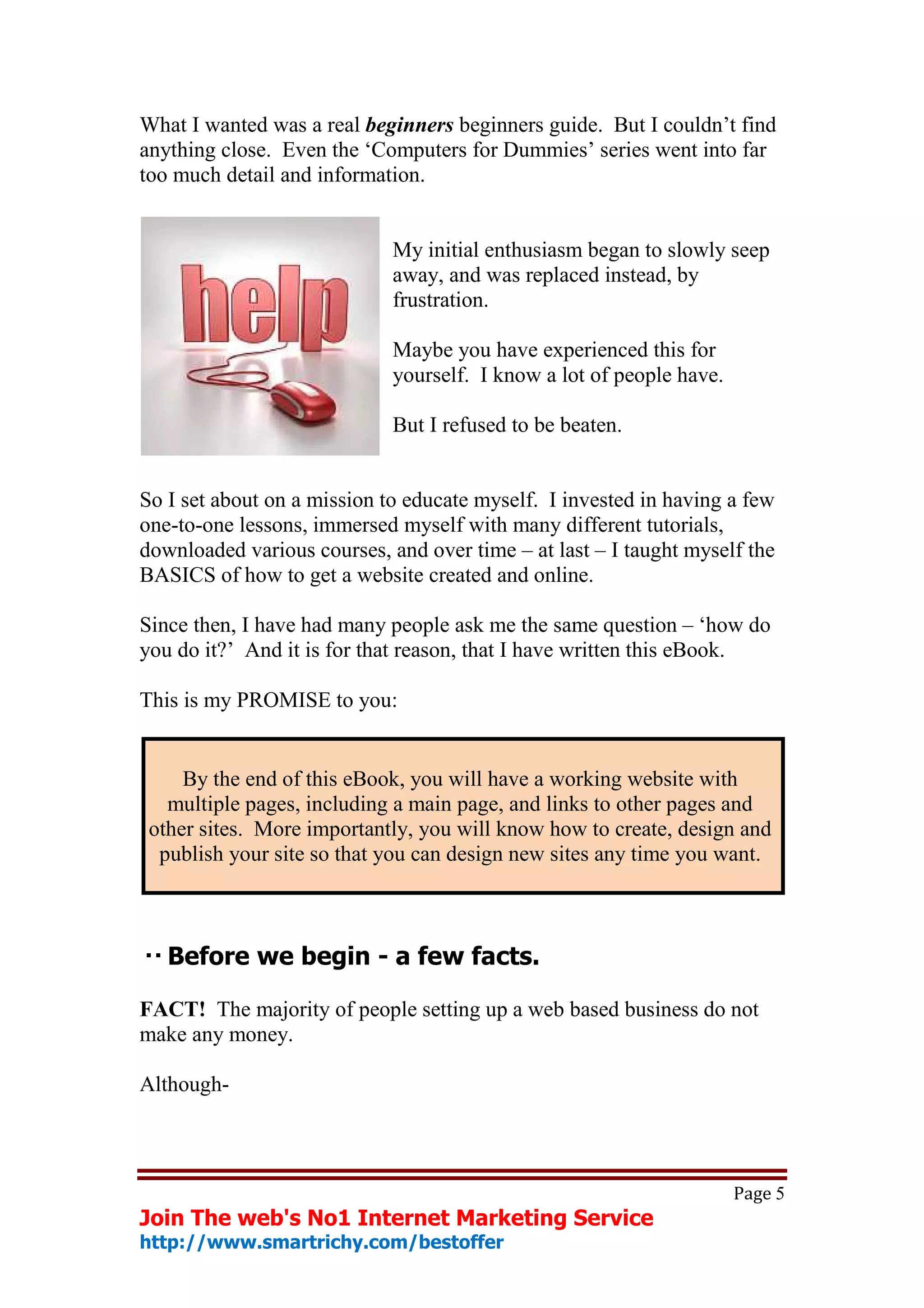 What I wanted was a real beginners beginners guide. But I couldn’t find
anything close. Even the ‘Computers for Dummies’ series went into far
too much detail and information.


                             My initial enthusiasm began to slowly seep
                             away, and was replaced instead, by
                             frustration.

                             Maybe you have experienced this for
                             yourself. I know a lot of people have.

                             But I refused to be beaten.


So I set about on a mission to educate myself. I invested in having a few
one-to-one lessons, immersed myself with many different tutorials,
downloaded various courses, and over time – at last – I taught myself the
BASICS of how to get a website created and online.

Since then, I have had many people ask me the same question – ‘how do
you do it?’ And it is for that reason, that I have written this eBook.

This is my PROMISE to you:


     By the end of this eBook, you will have a working website with
   multiple pages, including a main page, and links to other pages and
 other sites. More importantly, you will know how to create, design and
  publish your site so that you can design new sites any time you want.



   Before we begin - a few facts.

FACT! The majority of people setting up a web based business do not
make any money.

Although-



                                                                      Page 5
Join The web's No1 Internet Marketing Service
http://www.smartrichy.com/bestoffer
 