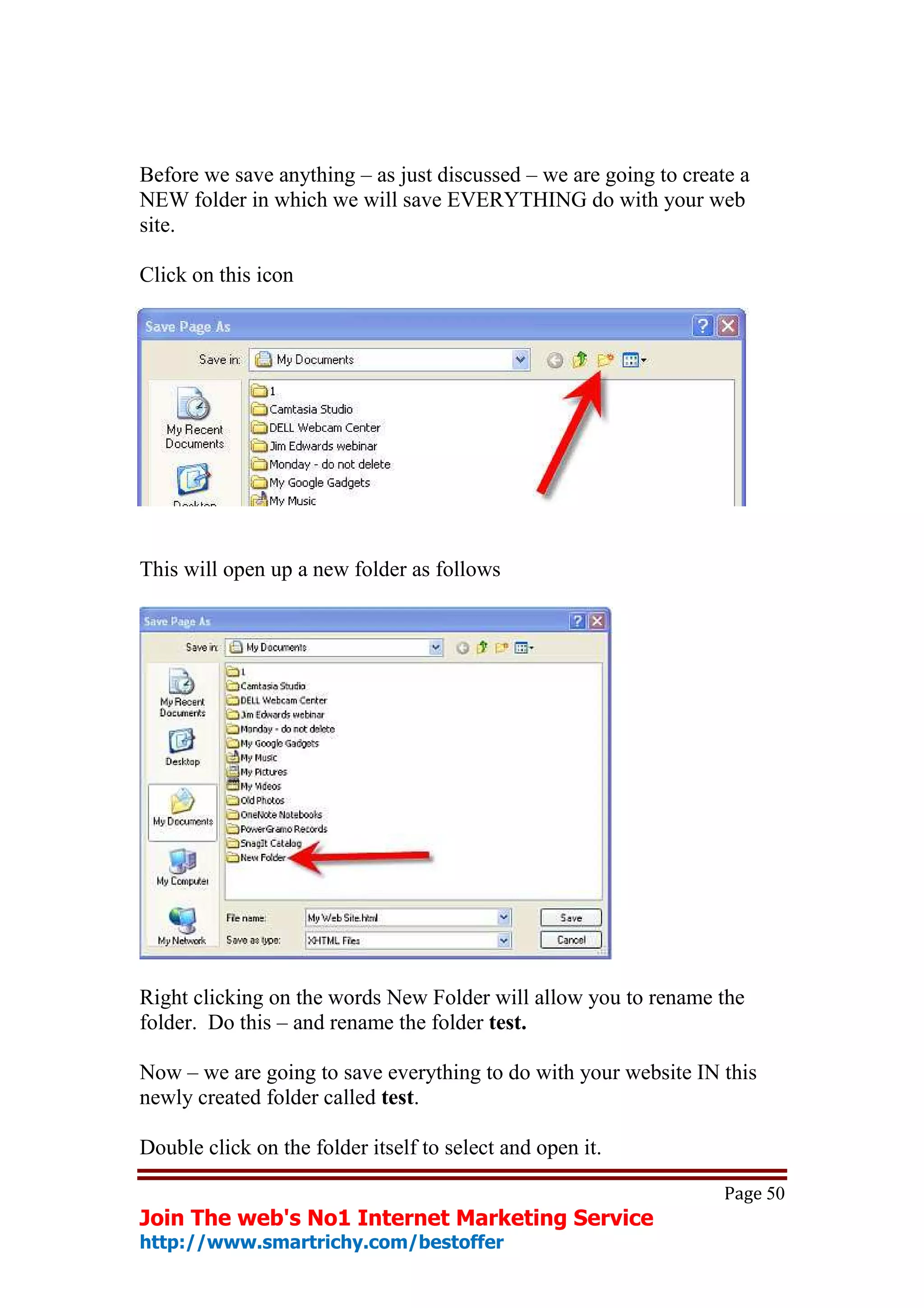 Before we save anything – as just discussed – we are going to create a
NEW folder in which we will save EVERYTHING do with your web
site.

Click on this icon




This will open up a new folder as follows




Right clicking on the words New Folder will allow you to rename the
folder. Do this – and rename the folder test.

Now – we are going to save everything to do with your website IN this
newly created folder called test.

Double click on the folder itself to select and open it.

                                                                   Page 50
Join The web's No1 Internet Marketing Service
http://www.smartrichy.com/bestoffer
 