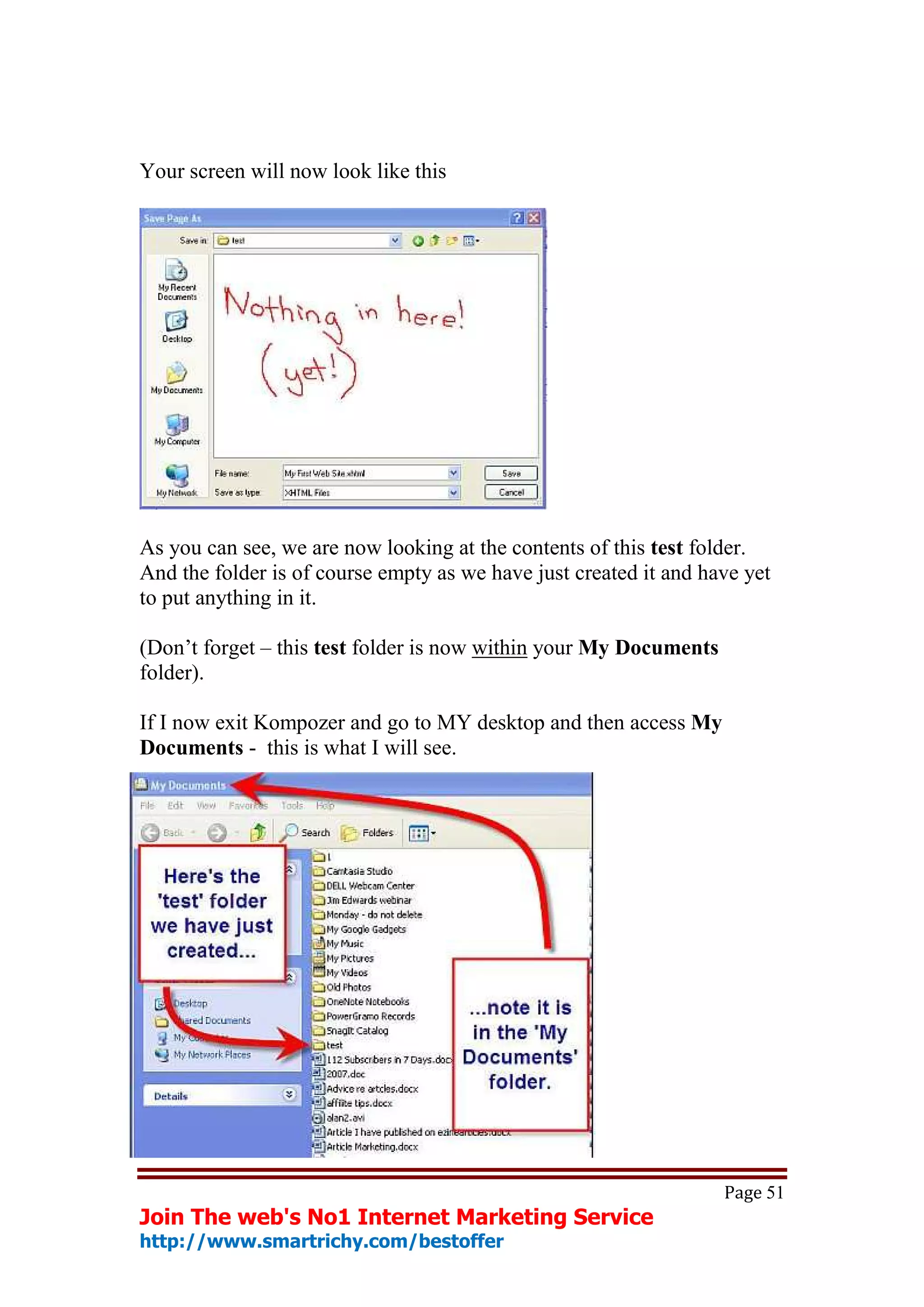 Your screen will now look like this




As you can see, we are now looking at the contents of this test folder.
And the folder is of course empty as we have just created it and have yet
to put anything in it.

(Don’t forget – this test folder is now within your My Documents
folder).

If I now exit Kompozer and go to MY desktop and then access My
Documents - this is what I will see.




                                                                   Page 51
Join The web's No1 Internet Marketing Service
http://www.smartrichy.com/bestoffer
 