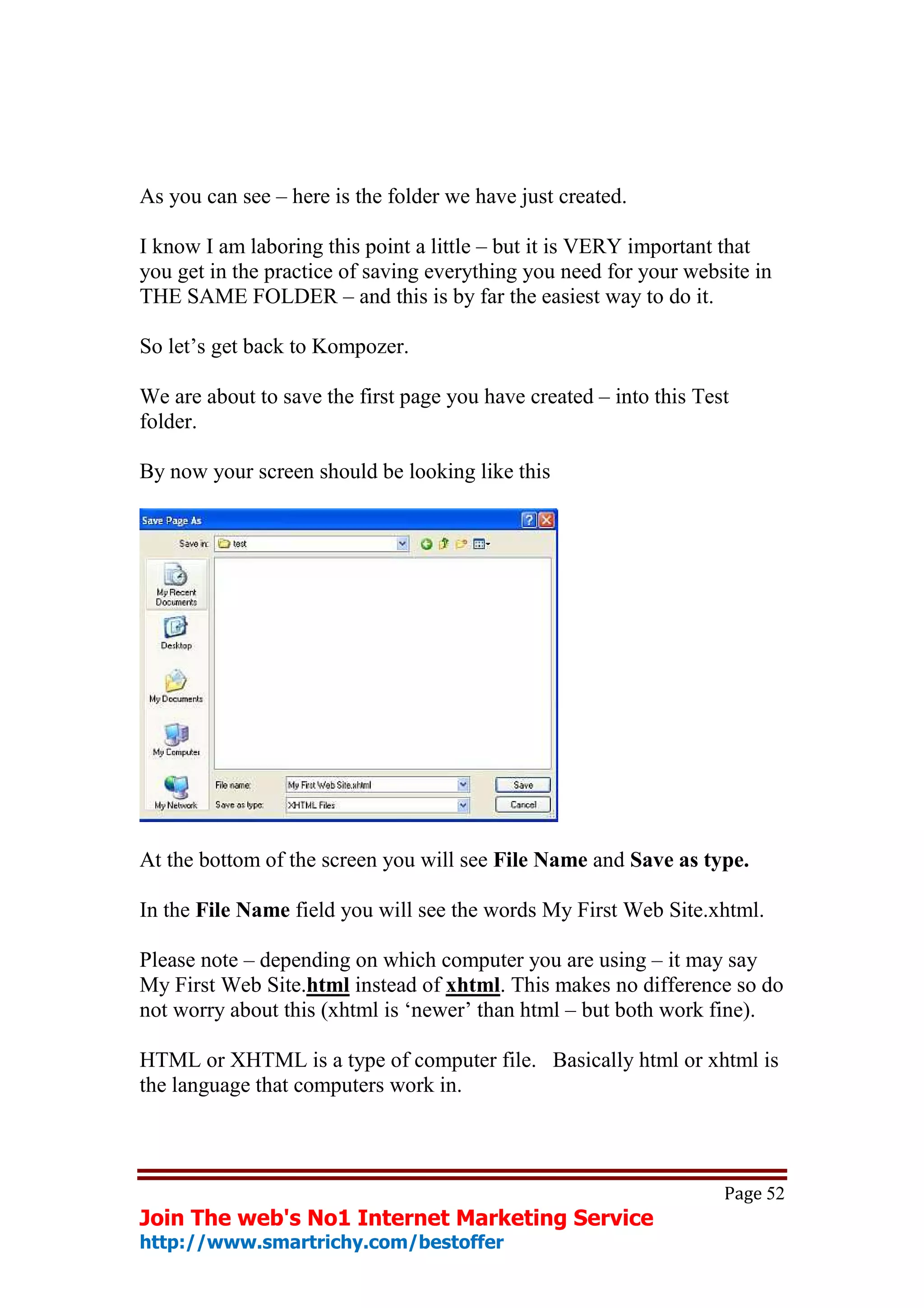 As you can see – here is the folder we have just created.

I know I am laboring this point a little – but it is VERY important that
you get in the practice of saving everything you need for your website in
THE SAME FOLDER – and this is by far the easiest way to do it.

So let’s get back to Kompozer.

We are about to save the first page you have created – into this Test
folder.

By now your screen should be looking like this




At the bottom of the screen you will see File Name and Save as type.

In the File Name field you will see the words My First Web Site.xhtml.

Please note – depending on which computer you are using – it may say
My First Web Site.html instead of xhtml. This makes no difference so do
not worry about this (xhtml is ‘newer’ than html – but both work fine).

HTML or XHTML is a type of computer file. Basically html or xhtml is
the language that computers work in.



                                                                    Page 52
Join The web's No1 Internet Marketing Service
http://www.smartrichy.com/bestoffer
 