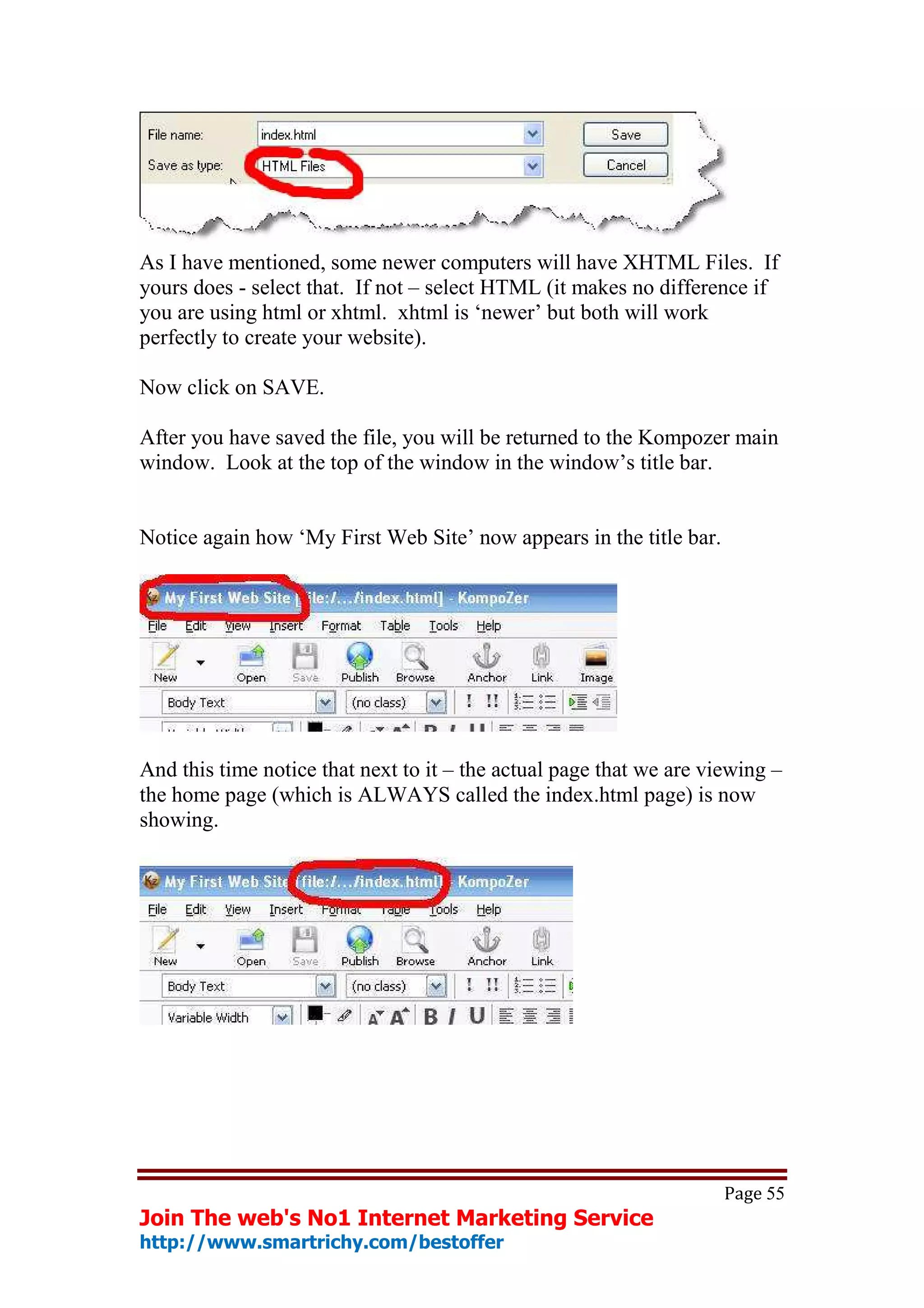 As I have mentioned, some newer computers will have XHTML Files. If
yours does - select that. If not – select HTML (it makes no difference if
you are using html or xhtml. xhtml is ‘newer’ but both will work
perfectly to create your website).

Now click on SAVE.

After you have saved the file, you will be returned to the Kompozer main
window. Look at the top of the window in the window’s title bar.


Notice again how ‘My First Web Site’ now appears in the title bar.




And this time notice that next to it – the actual page that we are viewing –
the home page (which is ALWAYS called the index.html page) is now
showing.




                                                                     Page 55
Join The web's No1 Internet Marketing Service
http://www.smartrichy.com/bestoffer
 