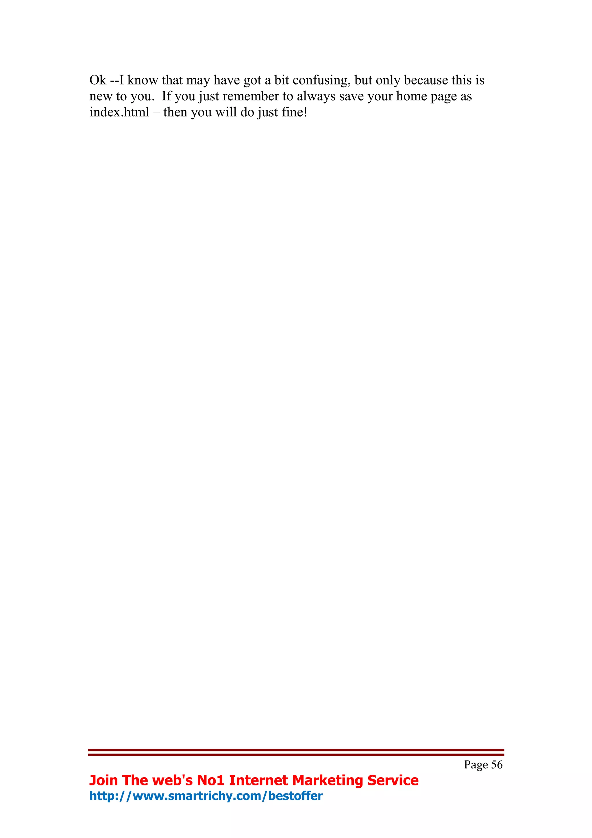 Ok --I know that may have got a bit confusing, but only because this is
new to you. If you just remember to always save your home page as
index.html – then you will do just fine!




                                                                   Page 56
Join The web's No1 Internet Marketing Service
http://www.smartrichy.com/bestoffer
 