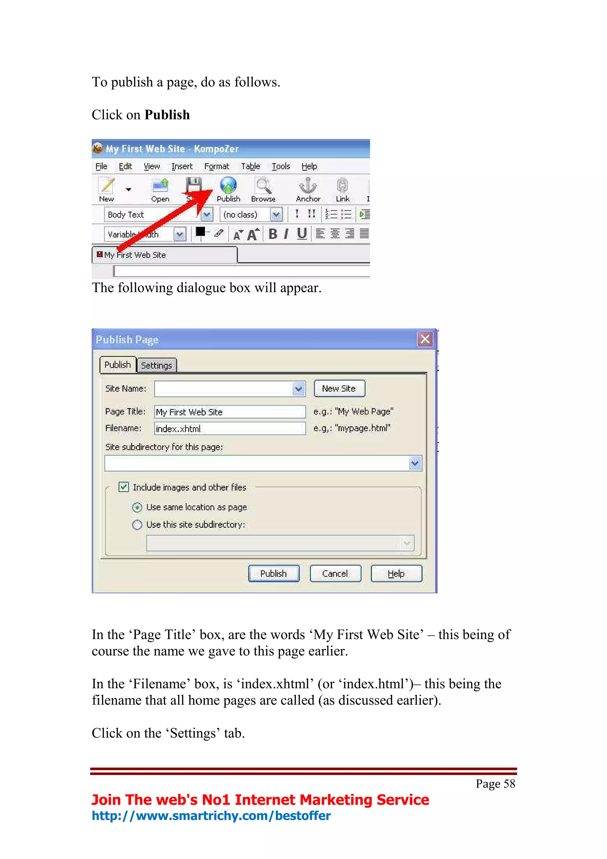 To publish a page, do as follows.

Click on Publish




The following dialogue box will appear.




In the ‘Page Title’ box, are the words ‘My First Web Site’ – this being of
course the name we gave to this page earlier.

In the ‘Filename’ box, is ‘index.xhtml’ (or ‘index.html’)– this being the
filename that all home pages are called (as discussed earlier).

Click on the ‘Settings’ tab.


                                                                    Page 58
Join The web's No1 Internet Marketing Service
http://www.smartrichy.com/bestoffer
 