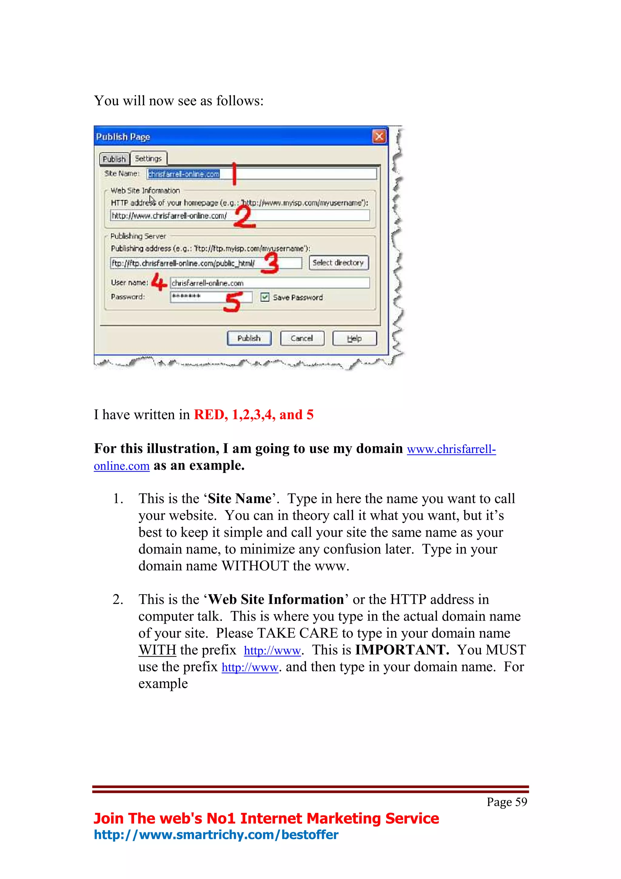 You will now see as follows:




I have written in RED, 1,2,3,4, and 5

For this illustration, I am going to use my domain www.chrisfarrell-
online.com as an example.

   1.   This is the ‘Site Name’. Type in here the name you want to call
        your website. You can in theory call it what you want, but it’s
        best to keep it simple and call your site the same name as your
        domain name, to minimize any confusion later. Type in your
        domain name WITHOUT the www.

   2.   This is the ‘Web Site Information’ or the HTTP address in
        computer talk. This is where you type in the actual domain name
        of your site. Please TAKE CARE to type in your domain name
        WITH the prefix http://www. This is IMPORTANT. You MUST
        use the prefix http://www. and then type in your domain name. For
        example




                                                                  Page 59
Join The web's No1 Internet Marketing Service
http://www.smartrichy.com/bestoffer
 