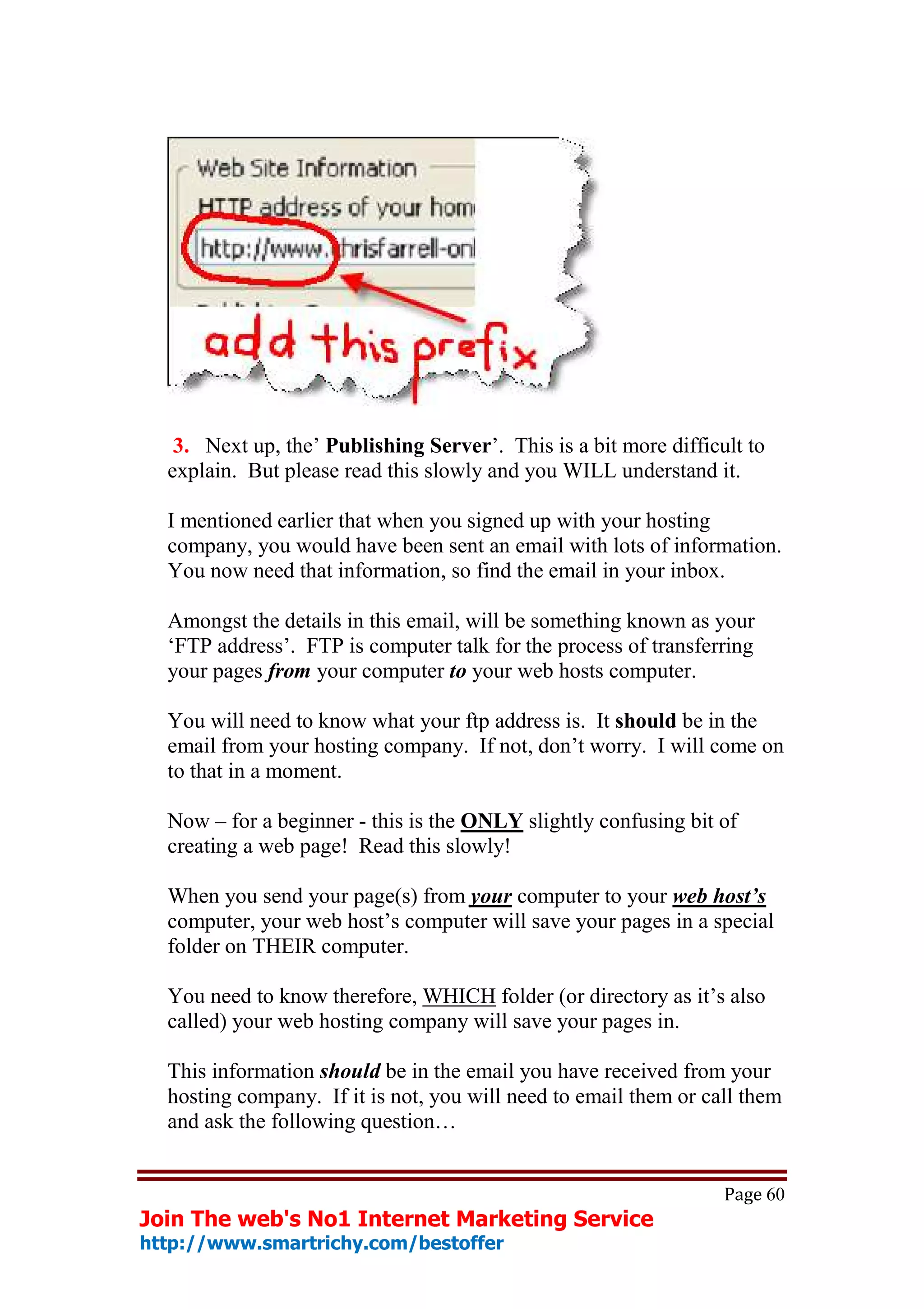 3. Next up, the’ Publishing Server’. This is a bit more difficult to
  explain. But please read this slowly and you WILL understand it.

  I mentioned earlier that when you signed up with your hosting
  company, you would have been sent an email with lots of information.
  You now need that information, so find the email in your inbox.

  Amongst the details in this email, will be something known as your
  ‘FTP address’. FTP is computer talk for the process of transferring
  your pages from your computer to your web hosts computer.

  You will need to know what your ftp address is. It should be in the
  email from your hosting company. If not, don’t worry. I will come on
  to that in a moment.

  Now – for a beginner - this is the ONLY slightly confusing bit of
  creating a web page! Read this slowly!

  When you send your page(s) from your computer to your web host’s
  computer, your web host’s computer will save your pages in a special
  folder on THEIR computer.

  You need to know therefore, WHICH folder (or directory as it’s also
  called) your web hosting company will save your pages in.

  This information should be in the email you have received from your
  hosting company. If it is not, you will need to email them or call them
  and ask the following question…


                                                                  Page 60
Join The web's No1 Internet Marketing Service
http://www.smartrichy.com/bestoffer
 