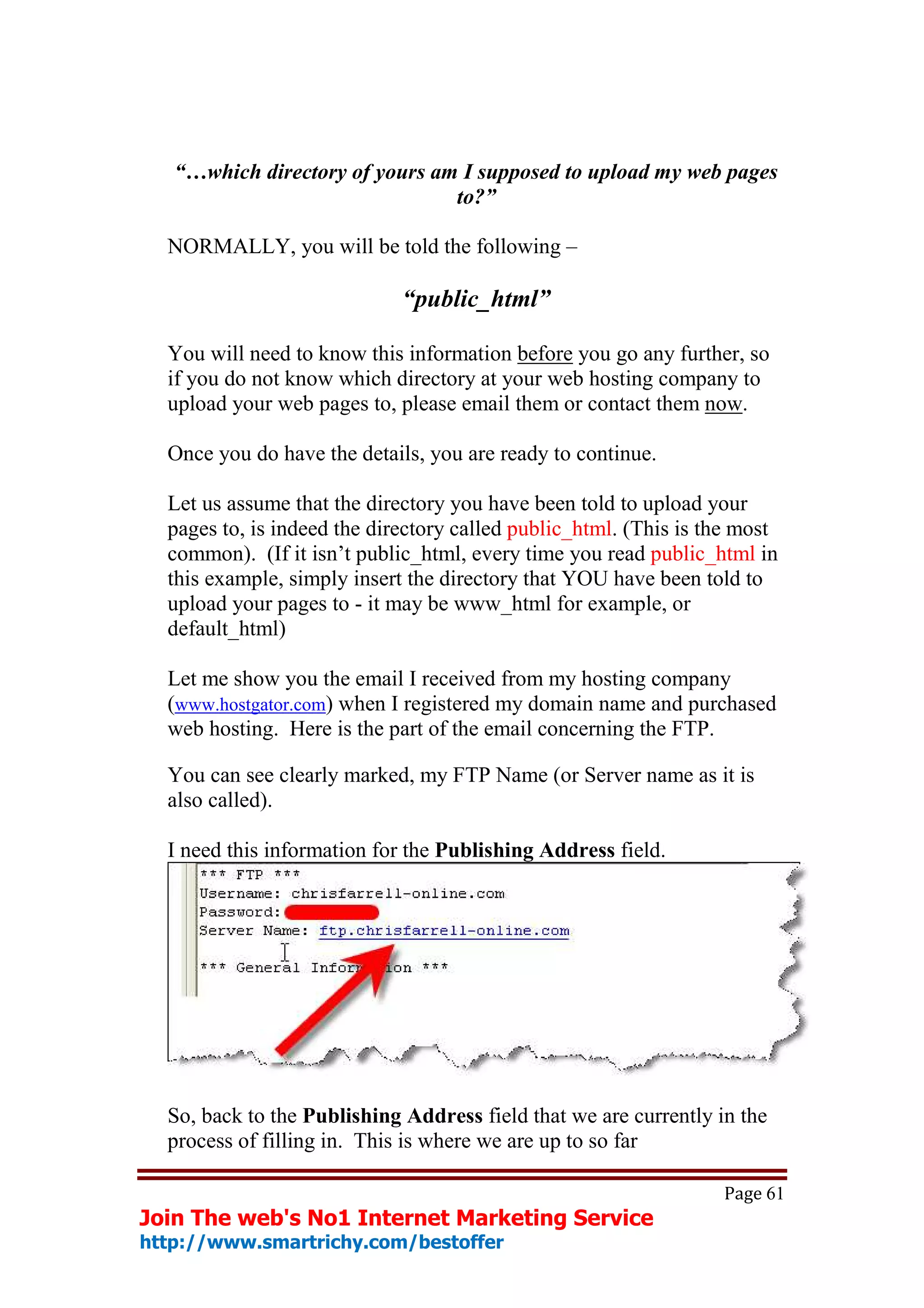 “…which directory of yours am I supposed to upload my web pages
                                to?”

  NORMALLY, you will be told the following –

                             “public_html”

  You will need to know this information before you go any further, so
  if you do not know which directory at your web hosting company to
  upload your web pages to, please email them or contact them now.

  Once you do have the details, you are ready to continue.

  Let us assume that the directory you have been told to upload your
  pages to, is indeed the directory called public_html. (This is the most
  common). (If it isn’t public_html, every time you read public_html in
  this example, simply insert the directory that YOU have been told to
  upload your pages to - it may be www_html for example, or
  default_html)

  Let me show you the email I received from my hosting company
  (www.hostgator.com) when I registered my domain name and purchased
  web hosting. Here is the part of the email concerning the FTP.

  You can see clearly marked, my FTP Name (or Server name as it is
  also called).

  I need this information for the Publishing Address field.




  So, back to the Publishing Address field that we are currently in the
  process of filling in. This is where we are up to so far

                                                                  Page 61
Join The web's No1 Internet Marketing Service
http://www.smartrichy.com/bestoffer
 