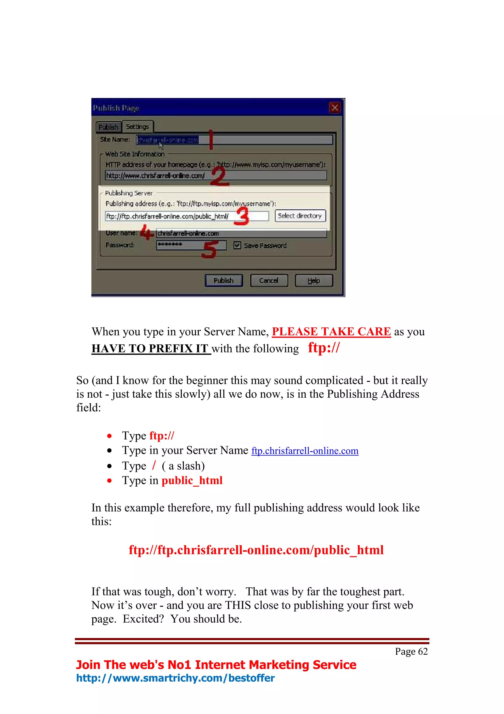 When you type in your Server Name, PLEASE TAKE CARE as you
   HAVE TO PREFIX IT with the following ftp://

So (and I know for the beginner this may sound complicated - but it really
is not - just take this slowly) all we do now, is in the Publishing Address
field:

      •   Type ftp://
      •   Type in your Server Name ftp.chrisfarrell-online.com
      •   Type / ( a slash)
      •   Type in public_html

   In this example therefore, my full publishing address would look like
   this:

           ftp://ftp.chrisfarrell-online.com/public_html


   If that was tough, don’t worry. That was by far the toughest part.
   Now it’s over - and you are THIS close to publishing your first web
   page. Excited? You should be.

                                                                   Page 62
Join The web's No1 Internet Marketing Service
http://www.smartrichy.com/bestoffer
 