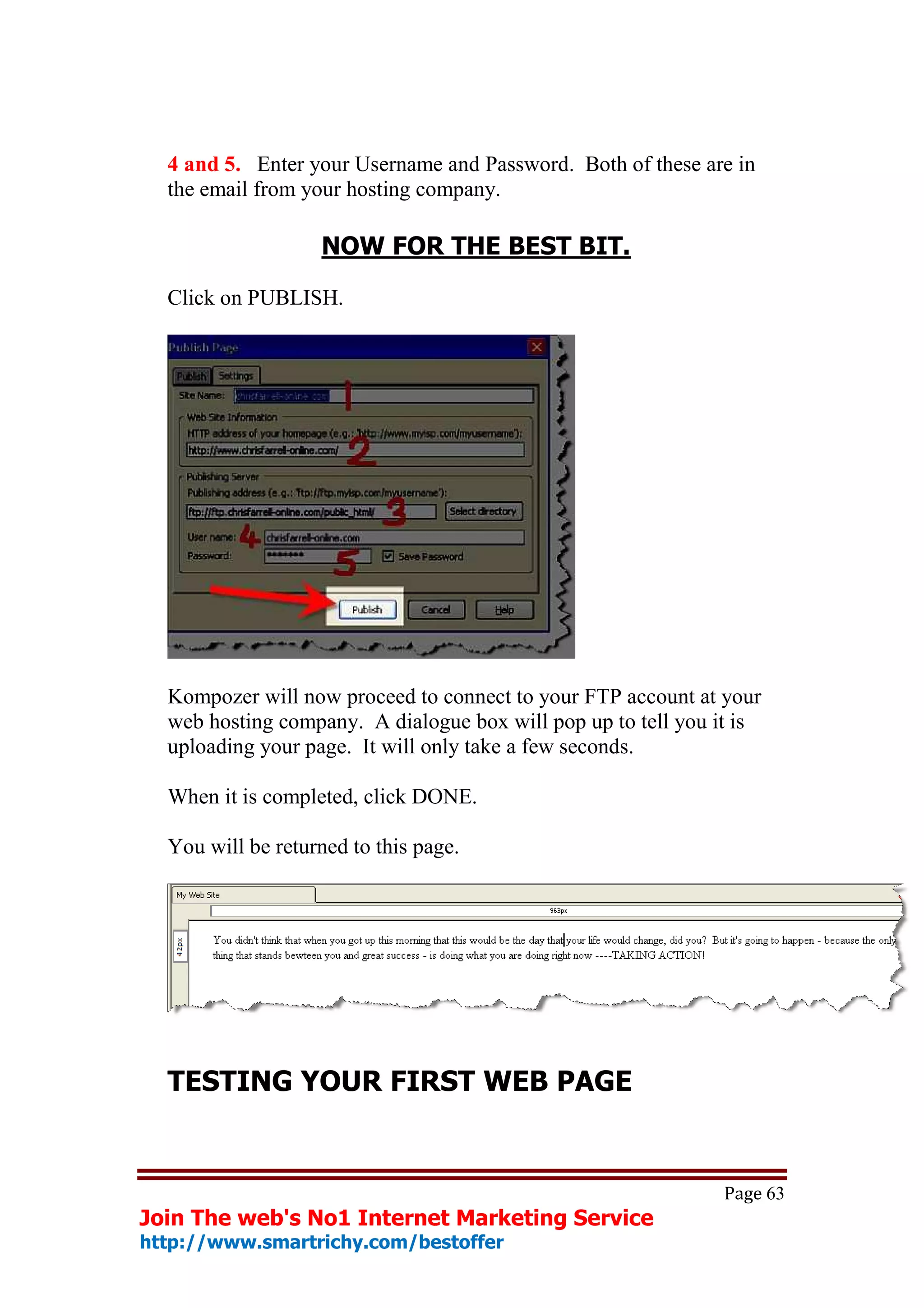 4 and 5. Enter your Username and Password. Both of these are in
  the email from your hosting company.

                   NOW FOR THE BEST BIT.

  Click on PUBLISH.




  Kompozer will now proceed to connect to your FTP account at your
  web hosting company. A dialogue box will pop up to tell you it is
  uploading your page. It will only take a few seconds.

  When it is completed, click DONE.

  You will be returned to this page.




  TESTING YOUR FIRST WEB PAGE


                                                              Page 63
Join The web's No1 Internet Marketing Service
http://www.smartrichy.com/bestoffer
 