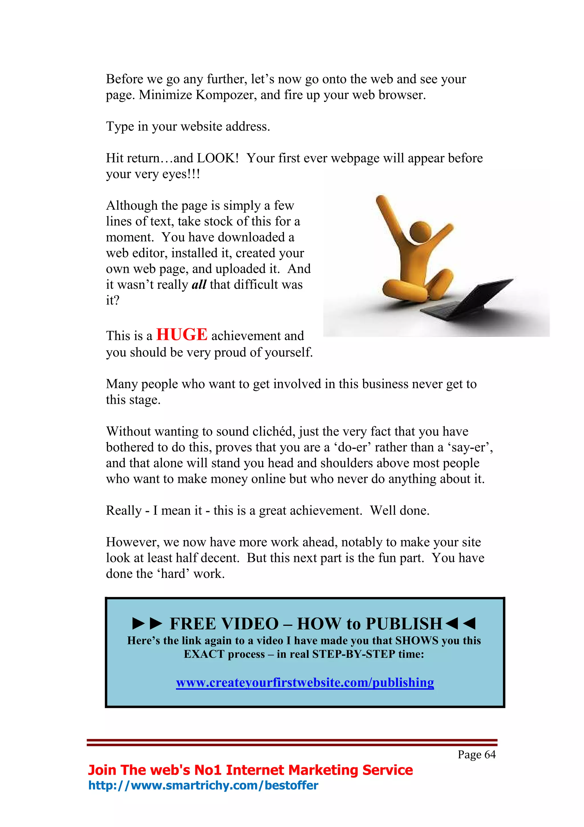 Before we go any further, let’s now go onto the web and see your
  page. Minimize Kompozer, and fire up your web browser.

  Type in your website address.

  Hit return…and LOOK! Your first ever webpage will appear before
  your very eyes!!!

  Although the page is simply a few
  lines of text, take stock of this for a
  moment. You have downloaded a
  web editor, installed it, created your
  own web page, and uploaded it. And
  it wasn’t really all that difficult was
  it?

  This is a HUGE achievement and
  you should be very proud of yourself.

  Many people who want to get involved in this business never get to
  this stage.

  Without wanting to sound clichéd, just the very fact that you have
  bothered to do this, proves that you are a ‘do-er’ rather than a ‘say-er’,
  and that alone will stand you head and shoulders above most people
  who want to make money online but who never do anything about it.

  Really - I mean it - this is a great achievement. Well done.

  However, we now have more work ahead, notably to make your site
  look at least half decent. But this next part is the fun part. You have
  done the ‘hard’ work.


      ►► FREE VIDEO – HOW to PUBLISH◄◄
      Here’s the link again to a video I have made you that SHOWS you this
                  EXACT process – in real STEP-BY-STEP time:

               www.createyourfirstwebsite.com/publishing




                                                                     Page 64
Join The web's No1 Internet Marketing Service
http://www.smartrichy.com/bestoffer
 