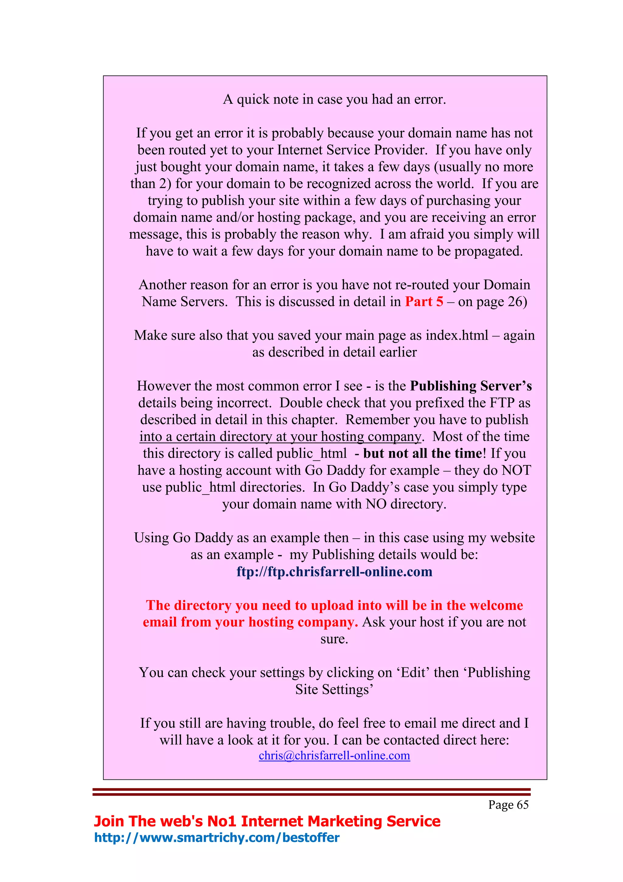 A quick note in case you had an error.

     If you get an error it is probably because your domain name has not
      been routed yet to your Internet Service Provider. If you have only
     just bought your domain name, it takes a few days (usually no more
    than 2) for your domain to be recognized across the world. If you are
        trying to publish your site within a few days of purchasing your
     domain name and/or hosting package, and you are receiving an error
    message, this is probably the reason why. I am afraid you simply will
       have to wait a few days for your domain name to be propagated.

      Another reason for an error is you have not re-routed your Domain
      Name Servers. This is discussed in detail in Part 5 – on page 26)

     Make sure also that you saved your main page as index.html – again
                         as described in detail earlier

      However the most common error I see - is the Publishing Server’s
      details being incorrect. Double check that you prefixed the FTP as
      described in detail in this chapter. Remember you have to publish
      into a certain directory at your hosting company. Most of the time
       this directory is called public_html - but not all the time! If you
      have a hosting account with Go Daddy for example – they do NOT
       use public_html directories. In Go Daddy’s case you simply type
                     your domain name with NO directory.

     Using Go Daddy as an example then – in this case using my website
             as an example - my Publishing details would be:
                     ftp://ftp.chrisfarrell-online.com

       The directory you need to upload into will be in the welcome
       email from your hosting company. Ask your host if you are not
                                  sure.

      You can check your settings by clicking on ‘Edit’ then ‘Publishing
                               Site Settings’

      If you still are having trouble, do feel free to email me direct and I
          will have a look at it for you. I can be contacted direct here:
                           chris@chrisfarrell-online.com


                                                                    Page 65
Join The web's No1 Internet Marketing Service
http://www.smartrichy.com/bestoffer
 