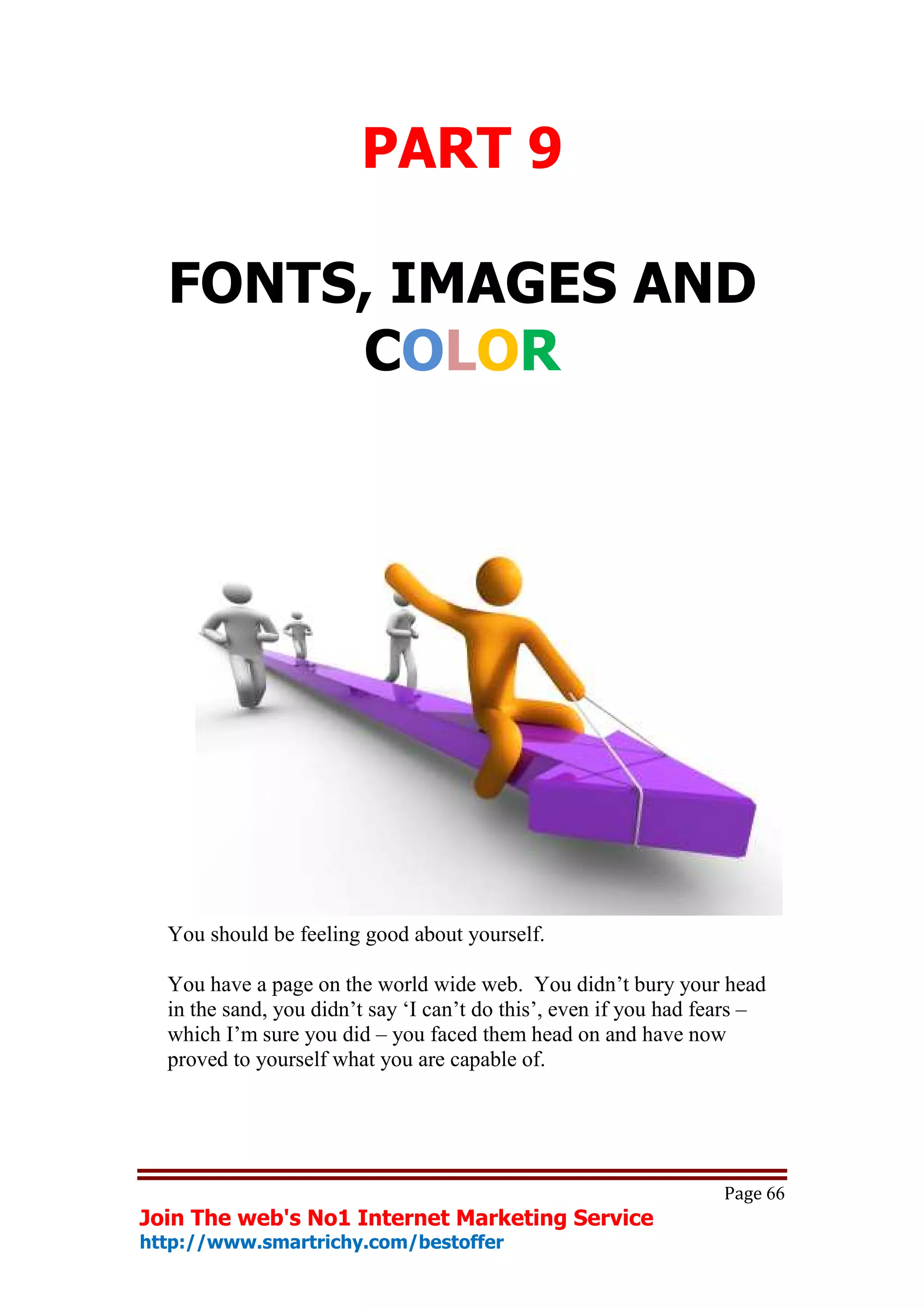 PART 9

  FONTS, IMAGES AND
       COLOR




  You should be feeling good about yourself.

  You have a page on the world wide web. You didn’t bury your head
  in the sand, you didn’t say ‘I can’t do this’, even if you had fears –
  which I’m sure you did – you faced them head on and have now
  proved to yourself what you are capable of.




                                                                   Page 66
Join The web's No1 Internet Marketing Service
http://www.smartrichy.com/bestoffer
 