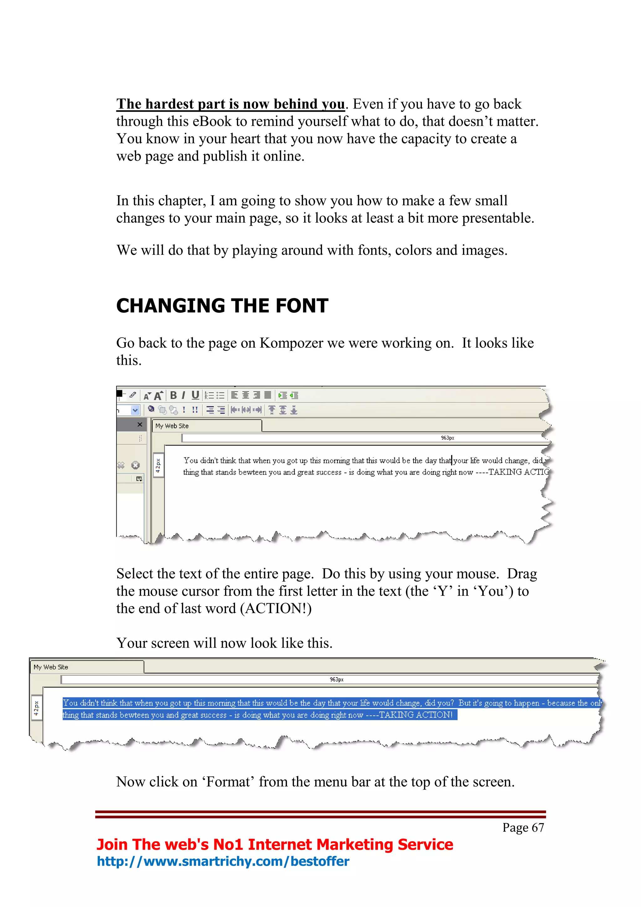 The hardest part is now behind you. Even if you have to go back
  through this eBook to remind yourself what to do, that doesn’t matter.
  You know in your heart that you now have the capacity to create a
  web page and publish it online.

  In this chapter, I am going to show you how to make a few small
  changes to your main page, so it looks at least a bit more presentable.

  We will do that by playing around with fonts, colors and images.


  CHANGING THE FONT
  Go back to the page on Kompozer we were working on. It looks like
  this.




  Select the text of the entire page. Do this by using your mouse. Drag
  the mouse cursor from the first letter in the text (the ‘Y’ in ‘You’) to
  the end of last word (ACTION!)

  Your screen will now look like this.




  Now click on ‘Format’ from the menu bar at the top of the screen.

                                                                    Page 67
Join The web's No1 Internet Marketing Service
http://www.smartrichy.com/bestoffer
 