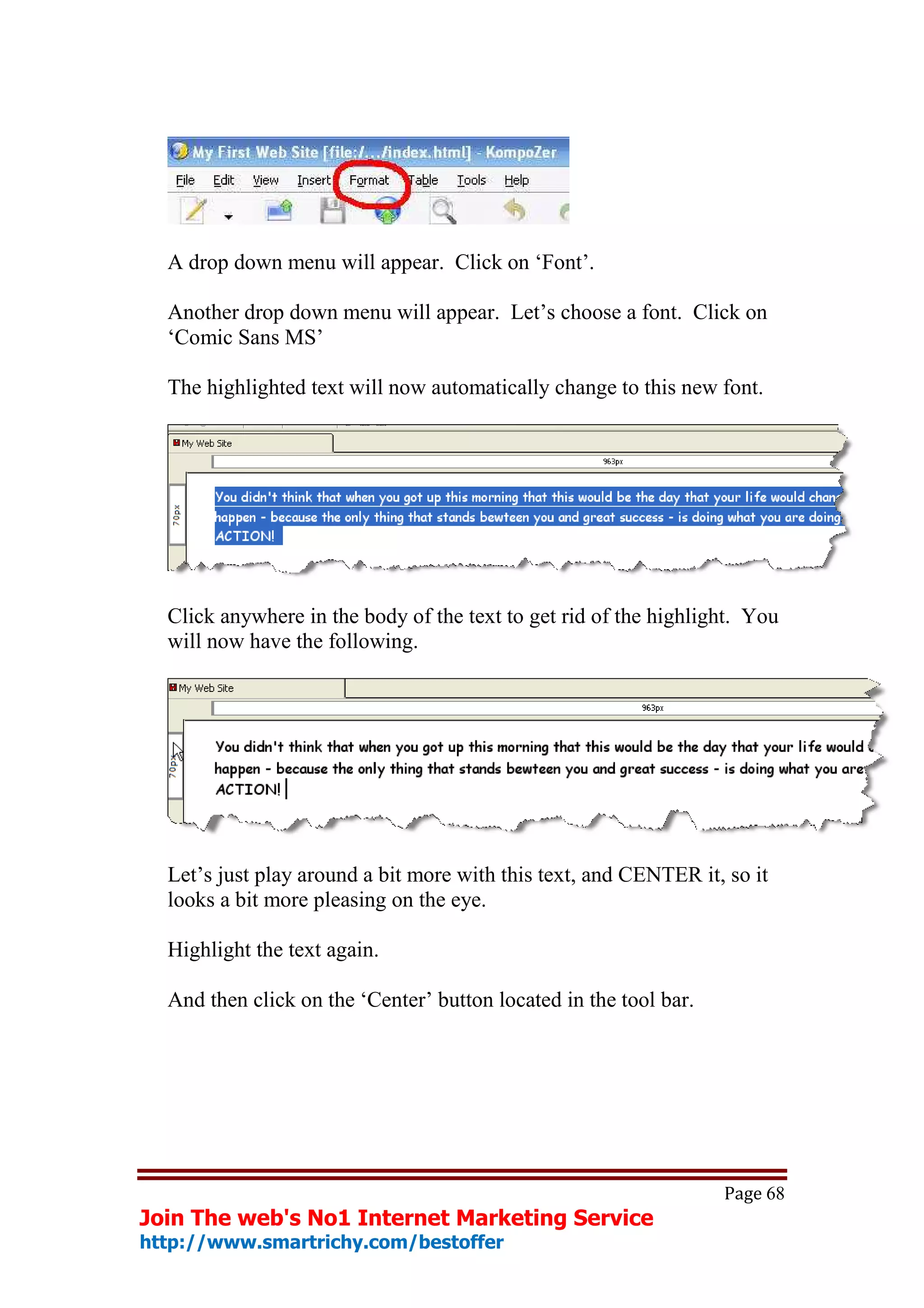 A drop down menu will appear. Click on ‘Font’.

  Another drop down menu will appear. Let’s choose a font. Click on
  ‘Comic Sans MS’

  The highlighted text will now automatically change to this new font.




  Click anywhere in the body of the text to get rid of the highlight. You
  will now have the following.




  Let’s just play around a bit more with this text, and CENTER it, so it
  looks a bit more pleasing on the eye.

  Highlight the text again.

  And then click on the ‘Center’ button located in the tool bar.




                                                                   Page 68
Join The web's No1 Internet Marketing Service
http://www.smartrichy.com/bestoffer
 