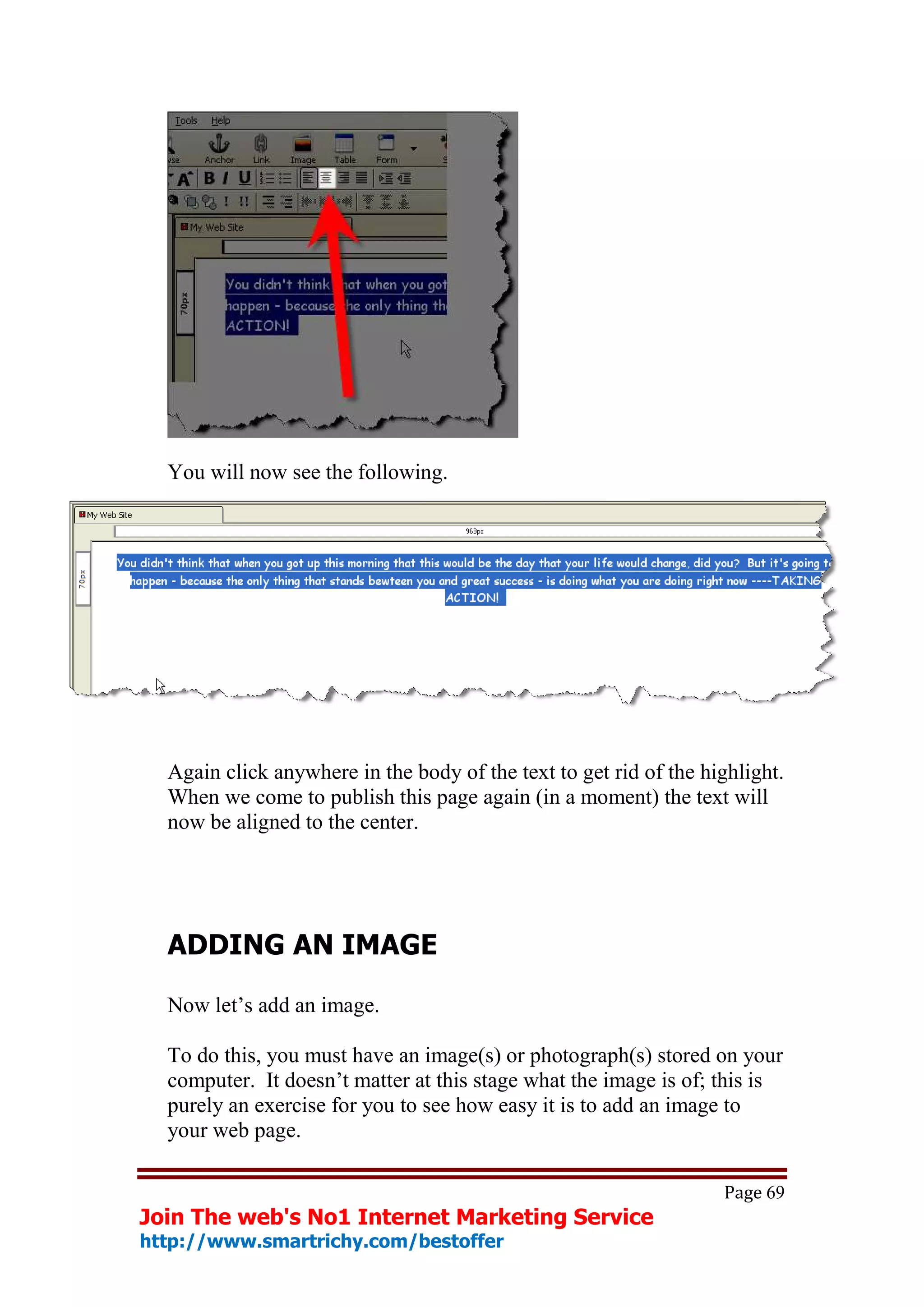 You will now see the following.




  Again click anywhere in the body of the text to get rid of the highlight.
  When we come to publish this page again (in a moment) the text will
  now be aligned to the center.




  ADDING AN IMAGE

  Now let’s add an image.

  To do this, you must have an image(s) or photograph(s) stored on your
  computer. It doesn’t matter at this stage what the image is of; this is
  purely an exercise for you to see how easy it is to add an image to
  your web page.

                                                                   Page 69
Join The web's No1 Internet Marketing Service
http://www.smartrichy.com/bestoffer
 