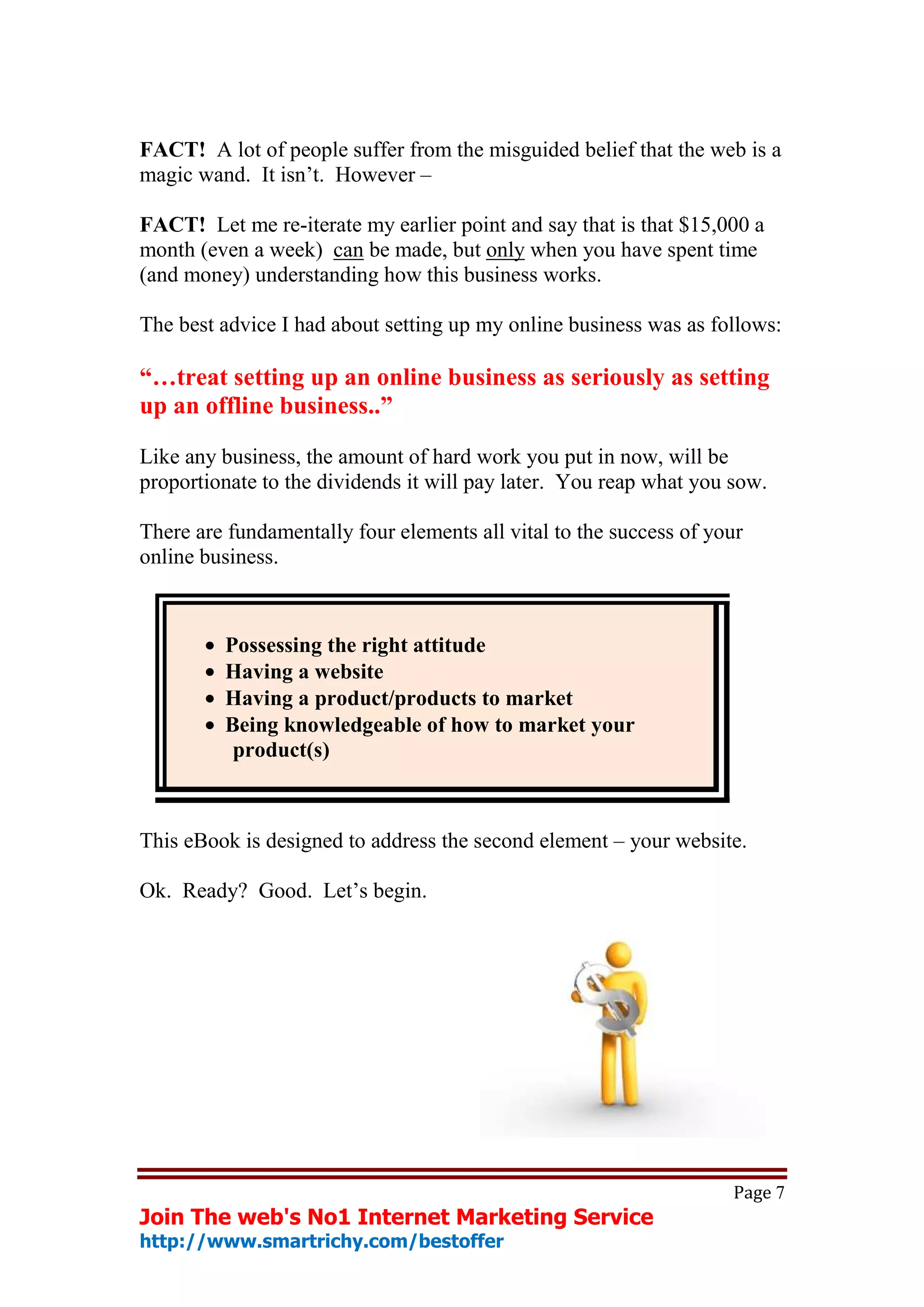 FACT! A lot of people suffer from the misguided belief that the web is a
magic wand. It isn’t. However –

FACT! Let me re-iterate my earlier point and say that is that $15,000 a
month (even a week) can be made, but only when you have spent time
(and money) understanding how this business works.

The best advice I had about setting up my online business was as follows:

“…treat setting up an online business as seriously as setting
up an offline business..”

Like any business, the amount of hard work you put in now, will be
proportionate to the dividends it will pay later. You reap what you sow.

There are fundamentally four elements all vital to the success of your
online business.



       •   Possessing the right attitude
       •   Having a website
       •   Having a product/products to market
       •   Being knowledgeable of how to market your
            product(s)



This eBook is designed to address the second element – your website.

Ok. Ready? Good. Let’s begin.




                                                                    Page 7
Join The web's No1 Internet Marketing Service
http://www.smartrichy.com/bestoffer
 